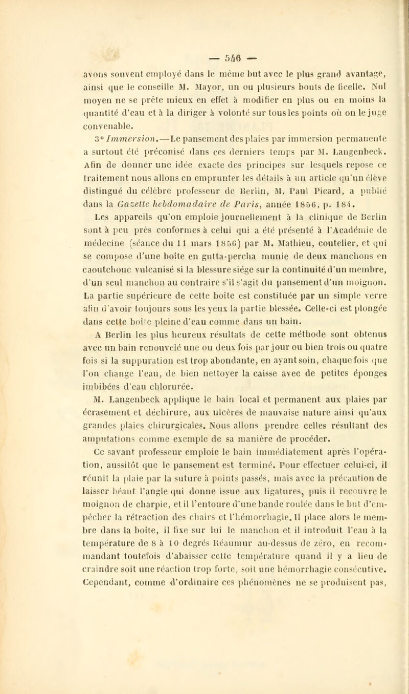 — 5i6 — avons souvent employé dans le même but avec le plus grand avantage, ainsi que le conseille M. Major, un ou plusieurs bouts de ficelle. Nul moyen ne se prête mieux en effet à modifier en plus ou en moins la quantité d'eau et à la diriger à volonté sur tous les points où on le juge convenable. 3° Immersion.—Le pansement des plaies par immersion permanente a surtout été préconisé dans ces derniers temps par M. Langenbeck. Afin de donner une idée exacte des principes sur lesquels repose ce traitement nous allons en emprunter les détails a un article qu'un élève distingué du célèbre professeur de Berlin, M. Paul Picard, a publié dans la Gazette hebdomadaire de Paris, année 1856, p. 184. Les appareils qu'on emploie journellement à la clinique de Berlin sont à peu près conformes à celui qui a été présenté à l'Académie de médecine (séance du 11 mars 1856) par M. Mathieu, coutelier, et qui se compose d'une boite en gutta-percha munie de deux mandions en caoutchouc vulcanisé si la blessure siège sur la continuité d'un membre, d'un seul manchon au contraire s'il s'agit du pansement d'un moignon. La partie supérieure de cette boite est constituée par un simple verre afin d'avoir toujours sous les yeux la partie blessée. Celle-ci est plongée dans cette boiie pleine d'eau comme dans un bain. A Berlin les plus heureux résultats de cette méthode sont obtenus avec un bain renouvelé une ou deux fois par jour ou bien (rois ou quatre fois si la suppuration est trop abondante, en ayant soin, chaque fois que l'on change l'eau, de bien nettoyer la caisse avec de petites éponges imbibées d'eau chlorurée. M. Langenbeck applique le bain local et permanent aux plaies par écrasement et déchirure, aux ulcères de mauvaise nature ainsi qu'aux grandes plaies chirurgicales. Nous allons prendre celles résultant des amputations comme exemple de sa manière de procéder. Ce savant professeur emploie le bain immédiatement après l'opéra- tion, aussitôt que le pansement est terminé. Pour effectuer celui-ci, il réunit la plaie par la suture à points passés, mais avec la précaution de laisser béant l'angle qui donne issue aux ligatures, puis il recouvre le moignon de charpie, et il l'entoure d'une bande roulée dans le but d'em- pêcher la rétraction des chairs et l'hémorrhagie. 11 place alors le mem- bre dans la boite, il fixe sur lui le manchon et il introduit l'eau à la température de 8 à 10 degrés Réaumur au-dessus de zéro, en recom- mandant toutefois d'abaisser cette température quand il y a lieu de craindre soit une réaction trop forte, soit une hémorrhagie consécutive. Cependant, comme d'ordinaire ces phénomènes ne se produisent pas,