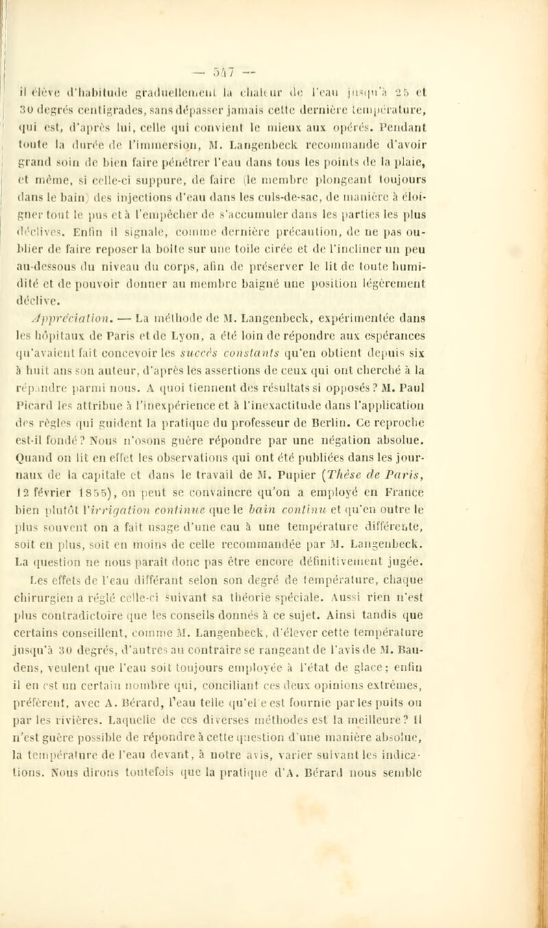 — .)'] I — il élève d'habitude graduellement la chaleur de l'eau jusqu'à 25 et 3U degrés centigrades, sans dépasser jamais cette dernière température, i|iii est, d'après lui, celle qui convieul le mieux aux opérés. Pendant toute la durée de l'immersion, M. Langenbeck recommande d'avoir grand soin de bien faire pénétrer l'eau dans tous les points «le la plaie, et même, si celle-ci suppure, de faire (le membre plongeant toujours dans le bain des injections d'eau dans les culs-de-sac, de manière à éloi- gner tout le pus et à l'empêcher de s'accumuler dans les parties les plus déclives. Enfin il signale, comme dernière précaution, de ne pas ou- blier de faire reposer la boite sur une toile cirée et de l'incliner un peu au-dessous du niveau du corps, afin de préserver le lit de toute humi- dité et de pouvoir donner au membre baigné une position légèrement déclive. appréciation. — La méthode de SI. Langenbeck, expérimentée dans les hôpitaux de Paris et de Lyon, a élé loin de répondre aux espérances qu'avaient fait concevoir les succès constants qu'en obtient depuis six à huit ans -on auteur, d'après les assertions de ceux qui ont cherché à la rép mire parmi nous. A quoi tiennent des résultats si opposés ? M. Paul Picard les attribue à l'inexpérience et à l'inexactitude dans l'application des règles qui guident la pratique du professeur de Berlin. Ce reproche est-il Fondé? Nous n'osons guère répondre par une négation absolue. Quand on lit en effet les observations qui ont été publiées dans les jour- naux de la capitale et dans le travail de M. Pupier [Thèse de Paris, 12 février 1855), on peut se convaincre qu'on a employé en France bien plufôl l'irrigation continue que le bain continu et qu'en outre le plus souvent on a fait usage d'une eau à une température différente, soit en plus, soit en moins de celle recommandée par M. Langenbeck. La question ne nous parait donc pas être encore définitivement jugée. Les effets de l'eau différant selon son degré de température, chaque chirurgien a réglé celle-ci suivant sa théorie spéciale. Aussi rien n'est plus contradictoire (pie les conseils donnés à ce sujet. Ainsi tandis (pue certains conseillent, comme M. Langenbeck, d'élever cette température jusqu'à 30 degrés, d'autres an contraire se rangeant de l'avis de M. Bau- dens, veulent que l'eau soit toujours employée à l'état de glace; enfin il en est un certain nombre qui, conciliant ces deux opinions extrêmes, préfèrent, avec A. Bérard, l'eau telle qu'el eesl fournie par les puits ou par les rivières. Laquelle de ces diverses méthodes e-t la meilleure? Il n'est guère possible de répondre I cette question d'une manière absolue, la température de l'eau devant, à notre avis, varier suivant les indica- tions. Nous dirons toutefois que la pratique d'A. Bérard nous semble