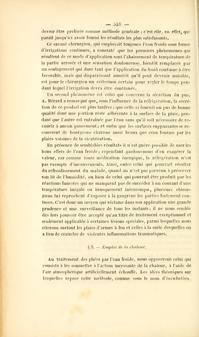 devoir être préférée connue méthode générale ; c'est elle, en effet, qui paraît jusqu'ici avoir fourni les résultats les plus satisfaisants. Ce savant chirurgien, qui employait toujours l'eau froide sous forme d'irrigations continues, a constaté que les premiers phénomènes qui résultent de ce mode d'application sont l'abaissement de température de la partie arrosée et une sensation douloureuse, bientôt remplacée pat- un soulagement qui dure tant que l'application du froid continue à être favorable, mais qui disparaissant aussitôt qu'il peut devenir nuisible, est pour le chirurgien un critérium certain pour régler le temps pen- dant lequel l'irrigation devra être continuée. Un second phénomène est celui qui concerne la sécrétion du pus. A. Bérard a remarqué que, sous l'influence de la réfrigération, la sécré- tion de ce produit est plus tardive ; que celle-ci fournit un pus de bonne qualité dont une portion reste adhérente à la surface de la plaie, pen- dant que l'autre est entraînée par l'eau sans qu'il soit nécessaire de re- courir à aucun pansement; et enfin que les surfaces suppurantes se re- couvrent de bourgeons charnus aussi beaux que ceux fournis par les plaies voisines de la cicatrisation. En présence de semblables résultats il n'est guère possible de nier les bons effets de l'eau froide ; cependant gardons-nous d'en exagérer la valeur, car comme toute médication énergique, la réfrigération n'est pas exempte d'inconvénients. Ainsi, outre celui qui pourrait résulter du refroidissement du malade, quand on n'est pas parvenu h préserver son lit de l'humidité, ou bien de celui qui pourrait être produit par les réactions funestes qui ne manquent pas de succéder à un courant d'une température inégale ou brusquement interrompu, plusieurs chirur- giens lui reprochent d'exposer à la gangrène les parties fortement con- tuses. C'est donc un moyen qui réclame dans son application une grande prudence et une surveillance de tous les instants ; il ne nous semble dès lors pouvoir être accepté qu'au titre de traitement exceptionnel et seulement applicable à certaines lésions spéciales, parmi lesquelles nous citerons surtout les plaies d'armes à feu et celles à la suite desquelles on a lieu de craindre de violentes inflammations traumatiques. § 5. — Emploi de la chaleur. Au traitement des plaies par l'eau froide, nous opposerons celui qui consiste à les soumettre à l'action incessante de la chaleur, à l'aide de l'air atmosphérique artificiellement échauffé. Les idées théoriques sur lesquelles repose cette méthode, connue sous le nom d'incubation,