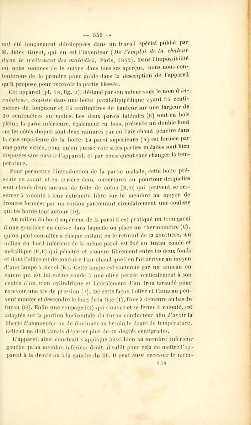 ont été longuement développées dans un travail spécial publié par M. .Iules (luyot, qui en est l'inventeur (De l'emploi de ht chaleur dans le traitement des maladies, Paris, 1842). Dans l'impossibilité où nous sommes de le suivre dans tous ses aperçus, nous nous con- tenterons de le prendre pour guide dans la description de l'appareil qu'il propose pour recevoir la partie blessée. Cel appareil (pi. 8, fig. 2), désigné par son auteur sous le nom d'in« cubateur, consiste dans une boite parallélipipédique ayant 35 centi- mètres de longueur et 35 centimètres de hauteur sur une largeur de 30 centimètres au moins. Les deux parois latérales (E) sont en bois plein; la paroi inférieure, également en bois, présente un double fond sur les côtés duquel sont deux rainures par où l'air chaud pénétre dans la case supérieure de la boite. La paroi supérieure (\) est tonnée par une porte vitrée, pour qu'on puisse voir si les parties malades sont bien disposées sans ouvrir l'appareil, et par conséquent sans changer la tem- pérature. Pour permettre l'introduction de la partie malade, cette boite pré- sente i ii avant et ru arrière deux ouvertures au pourtour desquelles sont cloués deux sarraux de toile de coton (B.D) qui peuvent, se res- serrer à volonté * leur extrémité libre sur le membre au moyen de fronces formées par un cordon parcourant circulairement une coulisse qui les borde tout autour (r>). Au milieu du bord supérieur de la paroi E est pratiqué un trou garni d'une gouttière en cuivre dans laquelle on place un thermomètre (C), qu'on peut consulter à chaque instant en le retirant de sa gouttière. Au milieu du bord inférieur de la même paroi est fixé un tuyau coudé et métallique (F,F) qui pénètre et s'ouvre librement entre les deux fonds et dont l'office est de conduire l'air chaud que l'on fait arriver au moyen d'une lampe h alcool (K). Cette lampe est soutenue par un anneau en cuivre qui est lui-même soudé à une olive percée verticalement à son centre d'un trou cylindrique et latéralement d'un trou taraudé pour recevoir une vis de pression (.1). De cette façon l'olive et l'anneau peu- vent monter et descendre le long de la tige (I), fixée à demeure au bas du tuyau (11). Enfin une soupape (G) qui s'ouvre et se ferme à volonté, est adaptée sur la portion horizontale du tuyau conducteur afin d'avoir la liberté' d'augmenter ou de diminuer au besoin le degré de température. Celle-ci ne doit jamais dépasser plus de 36 degrés centigrades. L'appareil ainsi construit s'applique aussi bien au membre inférieur gauche qu'au membre inférieur droit, il suffit pour cela de mettre l'ap- pareil à la droite ou a la gauche du lit. Il peut aussi recevoir le mem- 138