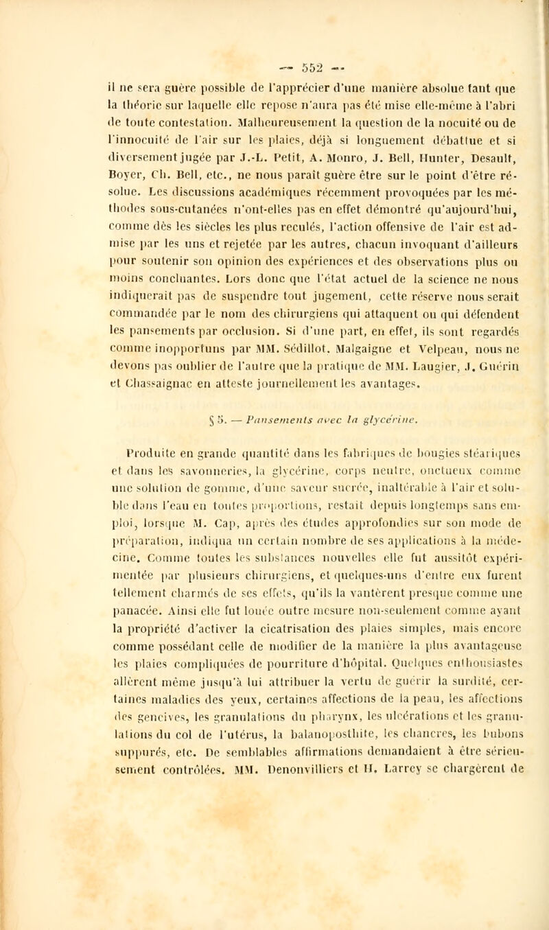 il ne sera guère possible de l'apprécier d'une manière absolue faut que la théorie sur laquelle elle repose n'aura pas été mise elle-même à l'abri de toute contestation. Malheureusement la question de la nocuité ou de l'innocuité de l'air sur les plaies, déjà si longuement débattue et si diversement jugée par J.-L. Petit, A. Monro, J. Bell, Ilunter, Desault, Boyer, Cb. Bell, etc., ne nous parait guère être sur le point d'être ré- solue. Les discussions académiques récemment provoquées par les mé- thodes sous-cutanées n'ont-elles pas en effet démontré qu'aujourd'hui, comme dès les siècles les plus reculés, l'action offensive de l'air est ad- mise par les uns et rejetée par les autres, chacun invoquant d'ailleurs pour soutenir son opinion des expériences et des observations plus ou moins concluantes. Lors donc que l'état actuel de la science ne nous indiquerait pas de suspendre tout jugement, cette réserve nous serait commandée par le nom des chirurgiens qui attaquent ou qui défendent les pansements par occlusion. Si d'une part, en effet, ils sont regardés comme inopportuns par i\IM. Sédillot. Malgaigne et Velpeau, nous ne devons pas oublier de l'autre que la pratique de MM. Laugier, .1. Guérin et Cbassaignac en atteste journellement les avantages. §5. — Ptinsemenls avec la glycérine. Produite en grande quantité dans les fabriques de bougies stéariques et dans les savonneries, la glycérine, corps neutre, onctueux comme une solution de gomme, d'une saveur sucrée, inaltérable à l'air et solu- ble dans l'eau en toutes proportions, restait depuis longtemps sans em- ploi, lorsque M. Cap, après des études approfondies sur son mode de préparation, indiqua un certain nombre de ses applications à la méde- cine. Comme toutes les substances nouvelles elle fut aussitôt expéri- mentée par plusieurs chirurgiens, et quelques-uns d'entre eux furent tellement charmés de ses effets, qu'ils la vantèrent presque comme une panacée. Ainsi elle fut louée outre mesure non-seulement comme ayant la propriété d'activer la cicatrisation des plaies simples, mais encore comme possédant celle de modifier de la manière la plus avantageuse les plaies compliquées de pourriture d'hôpital. Quelques enthousiastes allèrent même jusqu'à lui attribuer la vertu de guérir la surdité, cer- taines maladies des yeux, certaines affections de la peau, les affections des gencives, les granulations du pharynx, les ulcérations et les granu- lations du col de l'utérus, la balanoposthite, les chancres, les bubons suppures, etc. De semblables affirmations demandaient à être sérieu- sement contrôlées. MM. Denonvilliers cl II. Larrcy se chargèrent de