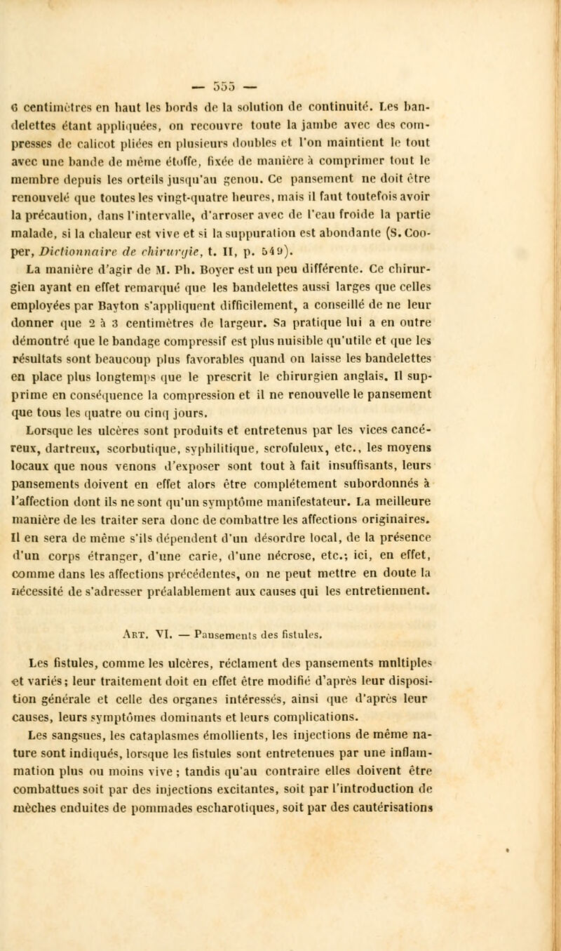 c centimètres en haut les bonis de la solution de continuité. Les ban- delettes étant appliquées, on recouvre toute la jambe avec des com- presses de calicot pliées en plusieurs doubles et l'on maintient le tout avec une bande de même étoffe, fixée de manière a comprimer tout le membre depuis les orteils jusqu'au genou. Ce pansement ne doit être renouvelé que toutes les Tmgt-quatre heures, mais il faut toutefois avoir la précaution, dans l'intervalle, d'arroser avec de l'eau froide la partie malade, si la chaleur est vive et si la suppuration est abondante (S.Coo- per, Dictionnaire de chirurgie, t. II, p. 549). La manière d'agir de M. Ph. Boyer est un peu différente. Ce chirur- gien ayant en effet remarqué que les bandelettes aussi larges que celles employées par Bayton s'appliquent difficilement, a conseillé de ne leur donner que 2 à 3 centimètres de largeur. Sa pratique lui a en outre démontré que le bandage compressif est plus nuisible qu'utile et que les résultats sont beaucoup plus favorables quand on laisse les bandelettes en place plus longtemps que le prescrit le chirurgien anglais. Il sup- prime en conséquence la compression et il ne renouvelle le pansement que tous les quatre ou cinq jours. Lorsque les ulcères sont produits et entretenus par les vices cancé- reux, dartreux, scorbutique, syphilitique, scrofuleux, etc., les moyens locaux que nous venons d'exposer sont tout à fait insuffisants, leurs pansements doivent en effet alors être complètement subordonnés à l'affection dont ils ne sont qu'un symptôme manifestateur. La meilleure manière de les traiter sera donc de combattre les affections originaires. Il en sera de même s'ils dépendent d'un désordre local, de la présence d'un corps étranger, d'une carie, d'une nécrose, etc.; ici, en effet, comme dans les affections précédentes, on ne peut mettre en doute la nécessité de s'adresser préalablement aux causes qui les entretiennent. Art. VI. — Pausemenls des fistules. Les fistules, comme les ulcères, réclament des pansements mnltiples et variés; leur traitement doit en effet être modifié d'après leur disposi- tion générale et celle des organes intéressés, ainsi que d'après leur causes, leurs symptômes dominants et leurs complications. Les sangsues, les cataplasmes émollients, les injections de même na- ture sont indiqués, lorsque les fistules sont entretenues par une inflam- mation plus ou moins vive ; tandis qu'au contraire elles doivent être combattues soit par des injections excitantes, soit par l'introduction de mèches enduites de pommades escharotiques, soit par des cautérisations