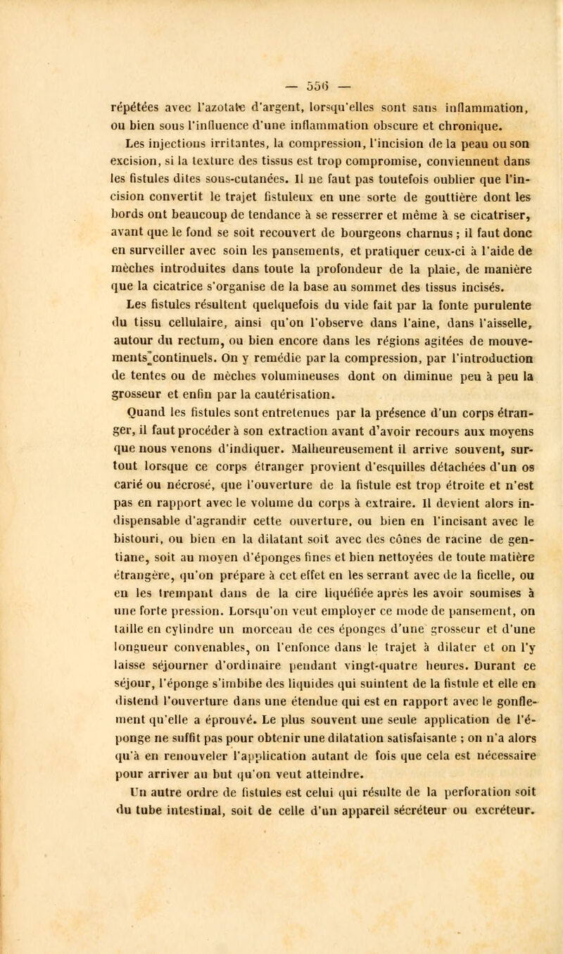 — 55(5 — répétées avec l'azotate d'argent, lorsqu'elles sont sans inflammation, ou bien sous l'influence d'une inflammation obscure et chronique. Les injections irritantes, la compression, l'incision de la peau ou son excision, si la texture des tissus est trop compromise, conviennent dans les fistules dites sous-cutanées. Il ne faut pas toutefois oublier que l'in- cision convertit le trajet fistuleux en une sorte de gouttière dont les bords ont beaucoup de tendance à se resserrer et même à se cicatriser, avant que le fond se soit recouvert de bourgeons charnus ; il faut donc en surveiller avec soin les pansements, et pratiquer ceux-ci à l'aide de mèches introduites dans toute la profondeur de la plaie, de manière que la cicatrice s'organise de la base au sommet des tissus incisés. Les fistules résultent quelquefois du vide fait par la fonte purulente du tissu cellulaire, ainsi qu'on l'observe dans l'aine, dans l'aisselle, autour du rectum, ou bien encore dans les régions agitées de mouve- ments^ continuels. On y remédie par la compression, par l'introduction de tentes ou de mèches volumineuses dont on diminue peu à peu la grosseur et enfin par la cautérisation. Quand les fistules sont entretenues par la présence d'un corps étran- ger, il faut procéder à son extraction avant d'avoir recours aux moyens que nous venons d'indiquer. Malheureusement il arrive souvent, sur- tout lorsque ce corps étranger provient d'esquilles détachées d'un os carié ou nécrosé, que l'ouverture de la fistule est trop étroite et n'est pas en rapport avec le volume du corps à extraire. Il devient alors in- dispensable d'agrandir cette ouverture, ou bien en l'incisant avec le bistouri, ou bien en la dilatant soit avec des cônes de racine de gen- tiane, soit au moyen d'épongés fines et bien nettoyées de toute matière étrangère, qu'on prépare à cet effet en les serrant avec de la ficelle, ou en les trempant dans de la cire liquéfiée après les avoir soumises à nue forte pression. Lorsqu'on veut employer ce mode de pansement, on taille en cylindre un morceau de ces éponges d'une grosseur et d'une longueur convenables, on l'enfonce dans le trajet à dilater et on l'y laisse séjourner d'ordinaire pendant vingt-quatre heures. Durant ce séjour, l'éponge s'imbibe des liquides qui suintent de la fistule et elle en distend l'ouverture dans une étendue qui est en rapport avec le gonfle- ment qu'elle a éprouvé. Le plus souvent une seule application de l'é- ponge ne suffit pas pour obtenir une dilatation satisfaisante ; on n'a alors qu'à en renouveler l'application autant de fois que cela est nécessaire pour arriver au but qu'on veut atteindre. LTn autre ordre de fistules est celui qui résulte de la perforation «oit du tube intestinal, soit de celle d'un appareil sécréteur ou excréteur.