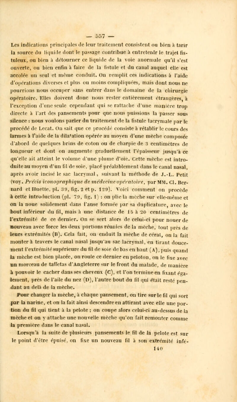 Les indications principales de leur traitement consistent ou bien à tarir la source du liquide dont le passage contribue à entretenir le trajet fis- tuleux, ou bien à détourner ce liquide de la voie anormale qu'il s'est ouverte, ou bien enfin à faire de la fistule et du canal auquel elle est accolée un seul et même conduit. On remplit ces indications à l'aide d'opérations diverses et plus ou moins compliquées-, mais dont nous ne pourrions nous occuper sans entrer dans le domaine de la chirurgie opératoire. Elles doivent donc nous rester entièrement étrangères à l'exception d'une seule cependant qui se rattache d'une manière trop directe à l'art des pansements pour que nous puissions la passer sous silence : nous voulons parler du traitement de la fistule lacrymale par le procédé de Lecat. On sait que ce procédé consiste à rétablir le cours des larmes à l'aide de la dilatation opérée au moyen d'une mècbe composée d'abord de quelques brins de coton ou de ebarpie de 3 centimètres de longueur et dont on augmente graduellement l'épaisseur jusqu'à ce qu'elle ait atteint le volume d'une plume d'oie. Cette mècbe est intro- duite au moyen d'un fil de soie, placé préalablement dans le canal nasal, après avoir incisé le sac lacrymal, suivant la métbode de J.-L. Petit (voy. Précis iconogrctfhique de médecine opératoire, par MM. Cl. Ber- nard et fluette, pi. 39, fig. 2 et p. 129). Voici comment on procède à cette introduction (pi. 79, fig. 1) : on plie la mècbe sur elle-même et on la noue solidement dans l'anse formée par sa dnplicature, avec le bout inférieur du fil, mais à une distance de 15 à 20 centimètres de l'extrémité de ce dernier. On se sert alors de celui-ci pour nouer de nouveau avec force les deux portions réunies de la mècbe, tout près de leurs extrémités (B). Cela fait, on enduit la mèche de cérat, on la fait monter à travers le canal nasal jusqu'au sac lacrymal, en tirant douce- ment l'extrémité supérieure du fil de soie de bas en haut (A), puis quand la mèche est bien placée, on roule ce dernier en peloton, on le fixe avec un morceau de taffetas d'Angleterre sur le front du malade, de manière à pouvoir le cacher dans ses cheveux (C), et l'on termine en fixant éga- lement, près de l'aile du nez (D), l'autre bout du fil qui était resté pen- dant au delà de la mèche. Pour changer la mècbe, à chaque pansement, on tire sur le fil qui sort par la narine, et on la fait ainsi descendre en attirant avec elle une por- tion du fil qui tient à la pelote ; on coupe alors celui-ci au-dessus de la mèche et on y attache une nouvelle mèche qu'on fait remonter comme la première dans le canal nasal. Lorsqu'à la suite de plusieurs pansements le fil de la pelote est sur le point d'être épuisé, on fixe un nouveau fil à son extrémité infé- 140