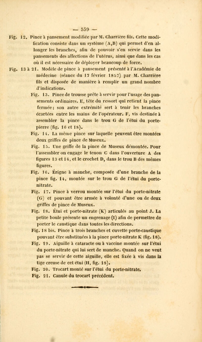 — 550 — Fig. 12. Pince a pansement modifiée par M. Charrière fils. Cette modi- fication consiste dans un système (A,B) qui permet d'en al- longer les branches, afin de pouvoir s'en servir dans les pansements des affections de l'utérus, ainsi que dans les cas où il est nécessaire de déployer beaucoup de force. Fig. 13 à 21. Modèle de pince à pansement présenté à l'Académie de médecine (séance du 17 février 18 57) par M. charrière fils et disposée de manière à remplir un grand nombre d'indications. Fig. 13. Pince de trousse prête à servir pour l'usage des pan- sements ordinaires. E, tète du ressort qui retient la pince fermée; son autre extrémité sert à tenir les branches écartées entre les mains de l'opérateur. F, vis destinée à assembler la pince dans le trou G de l'étui du porte- pierre (fig. 1G et 18). Fig. 14. La même pince sur laquelle peuvent être montées deux griffes de pince de Museux. Fig. 15. Une griffe de la pince de Museux démontée. Pour l'assembler on engage le tenon C dans l'ouverture A des figures 13 et 14, et le crochet D, dans le trou B des mêmes figures. Fig. 16. Érigne à manche, composée d'une branche de la pince fig. 14, montée sur le trou G de l'étui du porte- nitrate. Fig. 17. Pince à verrou montée sur l'étui du porte-nitrate (G) et pouvant être armée à volonté d'une ou de deux griffes de pince de Museux. Fig. 18. Étui et porte-nitrate (K) articulés au point J. La petite boule présente un engrenage (I) afin de permettre de porter le caustique dans toutes les directions. Fig. 18 bis. Pince à trois branches et cuvette porte-caustique pouvant être substituées à la pince porte-nitrate K (fig. 18). Fig. 19. Aiguille à cataracte ou à vaccine montée sur l'étui du porte-nitrate qui lui sert de manche. Quand on ne veut pas se servir de cette aiguille, elle est fixée à vis dans la tige creuse de cet étui (H, fig. ls). Fig. 20. Trocart monté sur l'étui du porte-nitrate. Fig. 21. Canule du trocart précédent.