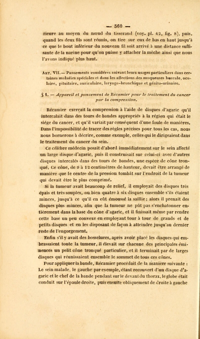 rieure au moyen du nœud du tisserand (voy. pi. 42, fig. 8), puis, quand les deux fils sont réunis, on tire sur eux de bas en haut jusqu'à ce que le bout inférieur du nouveau fil soit arrivé à une distance suffi- sante de la narine pour qu'on puisse y attacher la mèche ainsi que nous l'avons indiqué plus haut. Art. VII.— Pansements considères suivant leurs usages particuliers dans cer- taines maladies spéciales et dans les affections des muqueuses buccale, ocu- laire, pituitaire, auriculaire, laryngo-broncliique et ge'nilo-urinaire. Jl. — Appareil et pansement de Récamier pour le traitement du cancer par la compression. Récamier exerçait la compression à l'aide de disques d'agaric qu'il intercalait dans des tours de bandes appropriés à la région qui était le siège du cancer, et qu'il variait par conséquent d'une foule de manières. Dans l'impossibilité de tracer des règles précises pour tous les cas, nous nous bornerons à décrire, comme exemple, celles qui le dirigeaient dans le traitement du cancer du sein. Ce célèbre médecin posait d'abord immédiatement sur le sein affecté un large disque d'agaric, puis il construisait sur celui-ci avec d'autres disques intercalés dans des tours de bandes, une espèce de cône tron- qué, Ce cône, de 9 à 12 centimètres de hauteur, devait être arrangé de manière que le centre de la pression tombât sur l'endroit de la tumeur qui devait être le plus comprimé. Si la tumeur avait beaucoup de relief, il employait des disques très épais et très souples, ou bien quatre à six disques ensemble s'ils étaient minces, jusqu'à ce qu'il en eût émoussé la saillie ; alors il prenait des disques plus minces, afin que la tumeur ne pût pas s'enchatonner en- tièrement dans la base du cône d'agaric, et il finissait même par rendre cette base un peu convexe en employant tour à tour de grands et de petits disques et en les disposant de façon à atteindre jusqu'au dernier reste de l'engorgement. Enfin s'il y avait des bosselures, après avoir placé les disques qui em- brassaient toute la tumeur, il élevait sur chacune des principales émi- nences un pelit cône tronqué particulier, et il terminait par de larges disques qui réunissaient ensemble le sommet de tous ces cônes. Pour appliquer la bande, Récamier procédait de la manière suivante : Le sein malade: le gauche par exemple, étant recouvert d'un disque d'a- garic et le chef de la bande pendant sur le devanldu thorax, le globe était conduit sur l'épaule droite, puis ensuite obliquement de droite à gauche