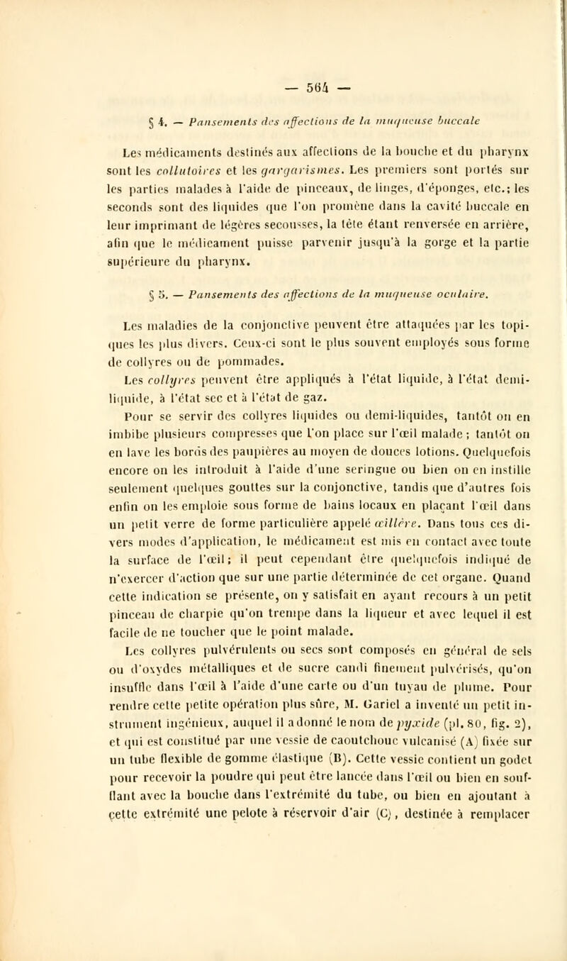 — 56/i — § 4. — Pansements tirs affections de la mut/itcuse buccale Les médicaments destinés aux affeclions de la bouche et du pharynx sont les collutoires et les gargarism.es. Les premiers sont portés sur les parties malades à l'aide de pinceaux, de linges, d'épongés, elc.; les seconds sont des liquides (pie l'on promène dans la cavité buccale en leur imprimant de légères secousses, la tète étant renversée en arrière, afin que le médicament puisse parvenir jusqu'à la gorge et la partie supérieure du pharynx. § 5. — Pansements des affections de la muqueuse oculaire. Les maladies de la conjonctive peuvent être attaquées par les topi- ques les plus divers. Ceux-ci sont le plus souvent employés sous forme de collyres ou de pommades. Les collyres peuvent être appliqués a l'état liquide, à l'état demi- liquide, à l'état sec et à l'état de gaz. Pour se servir des collyres liquides ou demi-liquides, tantôt on en imbibe plusieurs compresses que l'on place sur l'œil malade ; tantôt on en lave les bonis des paupières au moyen de douces lotions. Quelquefois encore on les introduit à l'aide d'une seringue ou bien on en instille seulement quelques gouttes sur la conjonctive, tandis (pie d'autres fois enfin on les emploie sous forme de bains locaux en plaçant l'œil dans un petit verre de forme particulière appelé œillère. Dans tous ces di- vers modes d'application, le médicament est mis en contact avec toute la surface de l'œil: il peut cependant être quelquefois indiqué de n'exercer d'action que sur une partie déterminée de cet organe. Quand cette indication se présente, on y satisfait en ayant recours à un petit pinceau de charpie qu'on trempe dans la liqueur et avec lequel il est facile de ne toucher que le point malade. Les collyres pulvérulents ou secs sont composés en général de sels ou d'oxydes métalliques et de sucre candi finement pulvérisés, qu'on insuffle dans l'œil à l'aide d'une carte ou d'un tuyau de plume. Pour rendre cette petite opération plus sûre, M. Gariel a inventé un petit in- strument ingénieux, auquel il adonné le nom Aepyjcicle (pi. 80, fig. 2), et qui est constitué par une vessie de caoutchouc vulcanisé (A) fixée sur un tube flexible de gomme élastique (D). Cette vessie contient un godet pour recevoir la poudre qui peut être lancée dans l'œil ou bien en souf- ilaut avec la bouche dans l'extrémité du tube, ou bien en ajoutant à cette extrémité une pelote à réservoir d'air (C;, destinée à remplacer