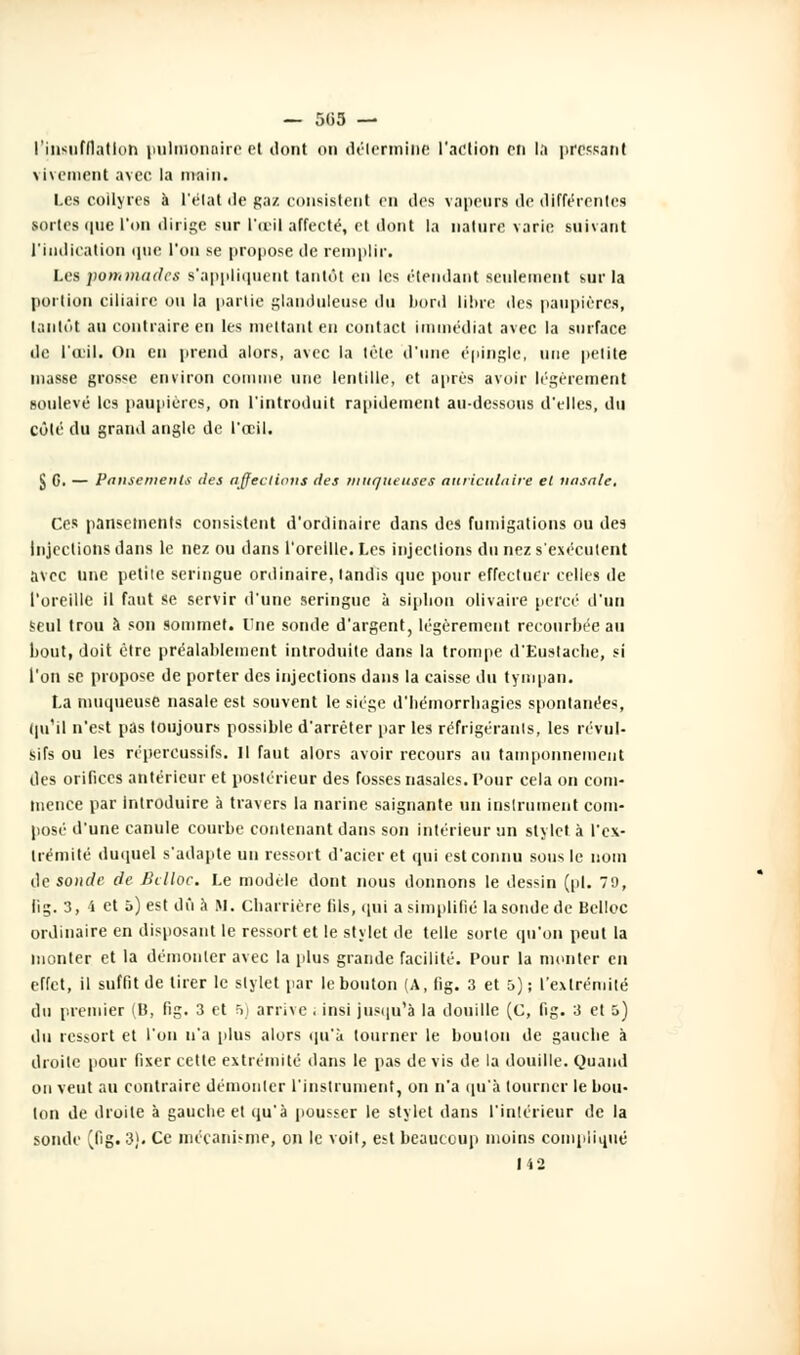 l'insufflation pulmonaire et dont on détermine l'action on la pressant \ minent avec la main. i.es collyres à L'état de gaz consistent en des vapeurs de différentes sortes que l'on dirige sur l'oeil affecté, et dont la nature varie suivant l'indication que l'on se propose de remplir. Les pommades s'appliquent tantôt en les ('tendant seulement s.ur la portion ciliairc ou la partie glanduleuse du bord libre des paupières, tantôt au contraire en les mettant en contact immédiat avec la surface de l'œil. On en prend alors, avec la tète d'une épingle, une petite niasse grosse environ comme une lentille, et après avoir légèrement soulevé les paupières, on l'introduit rapidement au-dessous d'elles, du côté du grand angle de l'œil. $ G. — Pansements îles affections des muqueuses auriculaire et nasale. Ces pansements consistent d'ordinaire dans des fumigations ou des Injections dans le nez ou dans l'oreille. Les injections du nez s'exécutent avec une petite seringue ordinaire, tandis que pour effectuer celles de l'oreille il faut se servir d'une seringue à siphon olivaire percé d'un seul trou à son sommet. One sonde d'argent, légèrement recourbée au bout, doit être préalablement introduite dans la trompe d'Eustacbe, si l'on se propose de porter des injections dans la caisse du tympan. La muqueuse nasale est souvent le siège d'bémorrhagies spontanées, qu'il n'est pas toujours possible d'arrêter par les réfrigérants, les révul- sifs ou les répercussifs. H faut alors avoir recours au tamponnement des orifices antérieur et postérieur des fosses nasales. Tour cela on com- mence par Introduire à travers la narine saignante un instrument com- posé d'une canule courbe contenant dans son intérieur un stylet à l'ex- trémité duquel s'adapte un ressort d'acier et qui est connu sous le nom de sonde de Eclloc. Le modèle dont nous donnons le dessin (pi. 79, lig. 3, 4 et 5) est dû à M. Charrière fils, qui a simplifié la sonde de Belloc ordinaire en disposant le ressort et le stylet de telle sorte qu'on peut la monter et la démonter avec la plus grande facilité. Pour la monter en effet, il suffit de tirer le stylet par le bouton (A, fig. 3 et 5); l'extrémité du premier (U, fig. 3 et 5) arrive . insi jusqu'à la douille (C, fig. 3 et 5) du ressort et l'on n'a plus alors qu'à tourner le boulon de gauebe à droite pour fixer eette extrémité dans le pas de vis de la douille. Quand on veut au contraire démonter l'instrument, on n'a qu'à tourner le bou- ton de droite à gauebe et qu'à pousser le stylet dans l'intérieur de la sonde ^fig. 3). Ce mécanisme, on le voit, est beaucoup moins compliqué 142