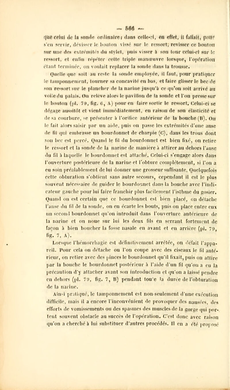 ((lie celui de la sonde ordinaire) clans celle-H, en effet, il fallait, poli? s'en servir, dévisser le bouton vissé sur le ressort, revisser ce bouton sur une des extrémités du stylet, puis visser à son tour celui-ci sur le ressort, et entin répéter cette triple manœuvre lorsque, l'opération étant terminée, on voulait replacer la sonde dans la trousse. Quelle que soit au reste la sonde employée, il faut, pour pratiquer le tamponnement, tourner sa concavité en bas, et faire glisser le bec de son ressort sur le plancher de la narine jusqu'à ce qu'on soit arrivé au voile du palais. On relève alors le pavillon de la sonde et l'on presse sur le bouton (pi. 79, fig. 6, A) pour en faire sortir le ressort. Celui-ci se dégage aussitôt et vient immédiatement, en raison de son élasticité et de sa courbure, se présenter à l'orifice antérieur de la bouche (B). On le fait alors saisir par un aide, puis on passe les extrémités d'une anse de fil qui embrasse un bourdonnet de charpie (c), dans les trous dont son bec est percé. Quand le fil du bourdonnet est bien fixé, on relire le ressort et la sonde de la narine de manière a attirer au dehors l'anse du fil à laquelle le bourdonnet est attaché. Celui-ci s'engage alors dans l'ouverture postérieure de la narine et l'obture complètement, si l'on a eu soin préalablement de lui donner une grosseur suffisante. Quelquefois cette obturation s'obtient sans autre secours, cependant il est le plus souvent nécessaire de guider le bourdor.net dans la bouche avec l'indi- cateur gauche pour lui faire franchir plus facilement l'isthme du gosier. Quand on est certain que ce bourdonnet est bien placé, on détache l'anse du lil de la sonde, on en écarte les bouts, puis on place entre eux un second bourdonnet qu'on introduit dans l'ouverture antérieure de la narine et on noue sur lui les deux fils en serrant fortement de façon à bien boucher la fosse nasale en avant et en arrière (pi. 79, fig. 7, A). Lorsque l'hémorrhagie est définitivement arrêtée, on défait l'appa- reil. Pour cela on détache ou l'on coupe avec des ciseaux le fil anté- rieur, on retire avec des pinces le bourdonnet qu'il fixait, puis on attire par la bouche le bourdonnet postérieur à l'aide d'un fil qu'on a eu la précaution d'y attacher avant son introduction et qu'on a laissé pendre en dehors (pi. 79, fig. 7, B) pendant tou'e 'a durée de l'obturation de la narine. Ain^i pratiqué, le tamponnement est non-seulement d'une exécution difficile, mais il a encore l'inconvénient de provoquer des nausées, des efforts de vomissements ou des spasmes des muscles de la gorge qui por- tent souvent obstacle au succès de l'opération. C'est donc avec raison qu'on a cherché à lui substituer d'autres procédés. Il en a été proposé