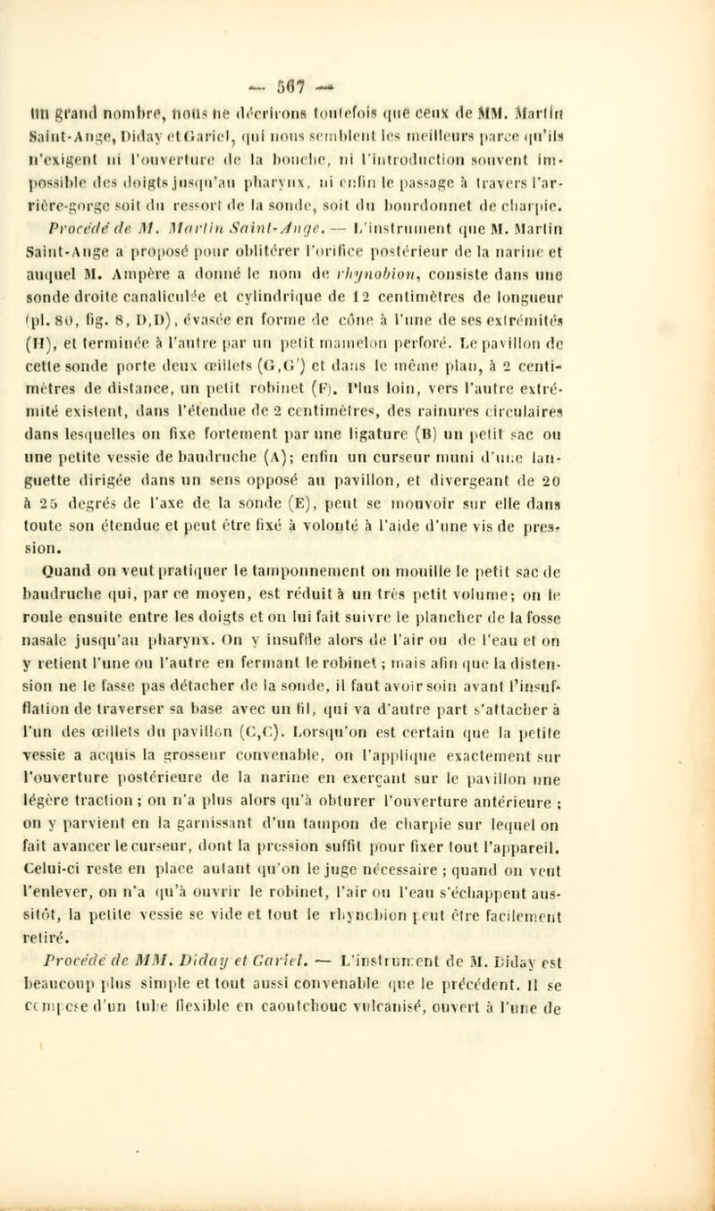 - 5(57 — lin grand nombre, nous ne décriront toutefois que ceux de MM. Mariln Saint-Auge, Diday el Garlel, qui nom semblent les meilleur! parce qu'ils n'exigent ni l'ouverture île la bonelie, ni l'Iniroductlon souvent lm« possible des doigte jusqu'au pharynx, ni enfin le passage à travers Par- rlère-gorge soit du ressort île la sonde, suit du bourdonne! de charpie. Procédé de M. Martin Saint-Ange. — L'Instrument que M. Martin Saint-Ange a proposa [tour oblitérer l'orifice postérieur de la narine et auquel M. Ampère a donné le nom de rhynoblon, consiste dans une sonde droite canalicub'c et cylindrique de 12 centimètres de longueur 'pi. 80, fig. 8, I),I>), évasée en forme de cône à l'une de ses extrémités (II), et terminée à l'antre par un petit mamelon perforé. Le pavillon de cette sonde porte deux œillets (6,6') et dans le même plan, à 2 centi- mètres de distance, un petit robinet (F), Plus loin, vers l'autre extré- mité existent, dans l'étendue de 2 centimètres, des rainures circulaires dans lesquelles on fixe fortement par une ligature (B) un petit sac ou une petite vessie de baudruche (A); enfin un curseur muni d'une lan- guette dirigée dans un sens opposé au pavillon, et divergeant de 20 à 25 degrés de l'axe de la sonde (E), peut se mouvoir sur elle dans toute son étendue et peut être fixé à volonté h l'aide d'une vis de pres- sion. Quand on veut pratiquer le tamponnement on mouille le petit sac de baudruche qui, parce moyen, est réduit à un très petit volume; on le roule ensuite entre les doigts et on lui fait suivre le plancher de la fosse nasale jusqu'au pharynx. Ou y insuffle alors de l'air ou de l'eau et on y retient l'une ou l'autre en fermant le robinet ; mais afin que la disten- sion ne le fasse pas détacher de la sonde, il faut avoir soin avant l'insuf- flation de traverser sa base avec un (il, qui va d'autre part s'attacher à l'un des œillets du pavillon (C,o). Lorsqu'on est certain que la petite vessie a acquis la grosseur convenable, on l'applique exactement sur l'ouverture postérieure de la narine en exerçant sur le pavillon une légère traction; on n'a plus alors qu'à obturer l'ouverture antérieure ; on y parvient en la garnissant d'un tampon de charpie sur lequel on fait avancer le curseur, dont la pression suffit pour fixer tout l'appareil. Celui-ci reste en place autant qu'on le juge nécessaire ; quand on veut l'enlever, on n'a qu'à ouvrir le robinet, l'air ou l'eau s'échappent aus- sitôt, la petite vessie se vide et tout le rhyncbion peut être facilement relire. Procédé de MM. Dictai/ et Garlel. — L'instiiin.cnt de SI. Liday est beaucoup plus simple et tout aussi convenable que le précédent. 11 se compose d'un tube flexible en caoutchouc vulcanisé, ouvert à l'une de