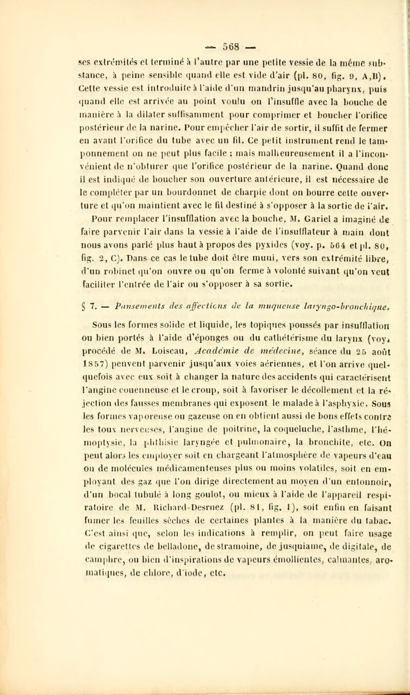 ses extrémités et terminé à l'autre par une petite vessie de la même sub- stance, à peine sensible quand elle est vide d'air (pi. 80, fig. 9, A,B). Cette vessie est introduite à l'aide d'un mandrin jusqu'au pharynx, puis quand elle est arrivée au point voulu on l'insuffle avec la boucbe de manière à la dilater suffisamment pour comprimer et bouclier l'orifice postérieur de la narine. Pour empêcher l'air de sortir, il suffit de fermer en avant l'orifice du tube avec un fil. Ce petit instrument rend le tam- ponnement on ne peut plus facile ; mais malheureusement il a l'incon- vénient de n'obturer que l'orifice postérieur de la narine. Quand donc il est indiqué de boucher son ouverture antérieure, il est nécessaire de le compléter par un bourdonnet de charpie dont on bourre cette ouver- ture et qu'on maintient avec le fil destiné à s'opposer à la sortie de i'air. Pour remplacer l'insufflation avec la bouche, M. Gariel a imaginé de faire parvenir l'air dans la vessie à l'aide de l'insulflateur à main dont nous avons parlé plus haut à propos des pyxides (voy. p. 664 et pi. 80, fig. 2, C). Dans ce cas le tube doit être muni, vers son extrémité libre, d'un robinet qu'on ouvre ou qu'on ferme à volonté suivant qu'on veut faciliter l'entrée de l'air ou s'opposer à sa sortie. S 7. — Pansements des affections de la muqueuse laiyngo-broncliiqtie. Sous les formes solide et liquide, les topiques poussés par insufflation ou bien portés à l'aide d'épongés ou du cathétérisme du larynx (voy, procédé de M, Loiscau, Académie de médecine, séance du 25 août 1S57) peuvent parvenir jusqu'aux voies aériennes, et l'on arrive quel- quefois avec eux soit à changer la nature des accidents qui caractérisent l'angine couenneuse et le croup, soit à favoriser le décollement et la ré- jection des fausses membranes qui exposent le malade à l'asphyxie. Sous les formes vaporeuse ou gazeuse on en obtient aussi de bons effets contre les toux nerveuses, l'angine de poitrine, la coqueluche, l'asthme, l'hé- moptysie, la phtbisic laryngée et pulmonaire, la bronchite, etc. On peut alors les employer soit en chargeant l'atmosphère de vapeurs d'eau on de molécules médicamenteuses plus ou moins volatiles, soit en em- ployant des gaz que l'on dirige directement au moyen d'un entonnoir, d'un bocal tubulé à long goulot, ou mieux à l'aide de l'appareil respi- ratoire de M. llichard-Desruez (pi. 81, fig. 1), soit enfin en faisant fumer les feuilles sèches de certaines plantes à la manière du tabac. C'est ainsi que, selon les indications à remplir, on peut faire usage de cigarettes de belladone, destramoine, de jusquiame, de digitale, de camphre, ou bien d'inspirations de vapeurs émollientes, calmantes,, aro- matiques, de chlore, d'iode, etc.
