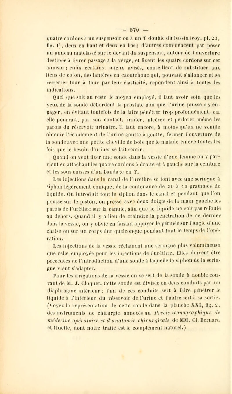 quatre cordons à un suspensoir ou à un T double du bassin (voy. pi. 22, fig. V, deux en liant et deux en bas; d'autres commencent par poser un anneau matelassé sur le devant du suspensoir, autour de l'ouverture destinée à livrer passage à la verge, et fixent les quatre cordons sur cet anneau ; enfin certains, mieux avisés, conseillent de substituer aux liens de colon, des lanières en caoutchouc qui, pouvant s'allonger et se resserrer tour à tour par leur élasticité, répondent ainsi à toutes les indications. Quel que soit au reste le moyen employé, il faut avoir soin que les yeux de la sonde débordent la prostate afin que l'urine puisse s'y en- gager, en évitant toutefois de la faire pénétrer trop profondément, car elle pourrait, par son contact, irriter, ulcérer et perforer même les parois du réservoir urinairc. 11 faut encore, à moins qu'on ne veuille obtenir l'écoulement de l'urine goutte à goutte, fermer l'ouverture de la sonde avec une petite cheville de bois que le malade enlève toutes les fois que le besoin d'uriner se fait sentir. Quand on veut fixer une sonde dans la vessie d'une femme on y par- vient en attachant les quatre cordons à droite et à gauche sur la ceinture et les sous-cuisses d'un bandage en T. Les injections dans le canal de l'urèthre se font avec une seringue à siphon légèrement conique, delà contenance de 30 à 40 grammes de liquide. On introduit tout le siphon dans le canal et pendant que l'on pousse sur le piston, on presse avec deux doigts de la main gauche les parois de l'urèthre sur la canule, afin que le liquide ne soit pas refoulé au dehors. Quand il y a lieu de craindre la pénétration de ce dernier dans la vessie, on y obvie en faisant appuyer le périnée sur l'angle d'une chaise ou sur un corps dur quelconque pendant tout le temps de l'opé- ration. Les injections de la vessie réclament une seringue plus volumineuse que celle employée pour les injections de l'urèthre. Elles doivent être précédées de l'introduction d'une sonde à laquelle le siphon de la serin- gue vient s'adapter. Pour les irrigations de la vessie on se sert de la sonde à double cou- rant de M. J. Cloquet. Cette soude est divisée en deux conduits par un diaphragme intérieur ; l'un de ces conduits sert à faire pénétrer le liquide à l'intérieur du réservoir de l'urine et l'autre sert à sa sortie. (Voyez la représentation de cette sonde dans la planche XXI, fig. 2, des instruments de chirurgie annexés au Précis iconographique de médecine opératoire et d'analomie chirurgicale de MM. Cl. Bernard et Huette, dont notre traité est le complément naturel.)