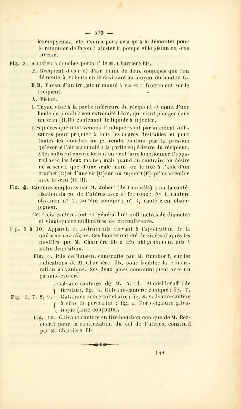 lesempyèmes, etr. On n'a pour cela qu'à le démonter pour le remonter «le façon à ajuster la pompe elle piston en sens inverse. Fig. 3. Appareil à douches portatif de M. Charriere Mis. E. Récipient d'eau et d'air muni de deux soupapes que l'on démonte à volonté en le dévissant au moyen du bouton G. B,B. Tuyau d'un irrigateur monté à vis et à frottement sur le récipient. A. Piston. I. Tuyau vissé' à la partie inférieure du récipient et muni d'une boule de plomb à son extrémité libre, <pn vient plonger dans un seau (H,II) contenant le liquide à injecter. Les pièces <pie nous venons d'indiquer sont parfaitement suffi- santes pour projeter à tous les degrés désirables et pour toutes les douches un jet rendu continu par la pression qu'exerce l'air accumulé à la partie supérieure du récipient. Elles suffisent encore lorsqu'on veut faire fonctionner l'appa- reil avec les deux mains ; mais quand au contraire on désire ne se servir que d'une seule main, on le fixe à l'aide d'un crochet (c)et d'une vis (h) sur un support (F) qu'on assemble avec le seau (11,11). Fig. 4. Cautères employés par M. Jobert (de Lamballe) pour la cauté- risation du col de l'utérus avec le fer rouge. iN° I, cautère olivaire; n° 2, cautère conique ; n° :i, cautère en cham- pignon. Ces trois cautères ont en général huit millimètres de diamètre et vingt-quatre millimètres de circonférence. Fig. 5 à 10. Appareil et instruments servant à l'application de la galvano-catistique. Ces ligures ont été dessinées d'après les modèles que M. Charriere fils a très obligeamment mis à notre disposition. Fig. 5. Pile de Bunsen, construite par M. Kumkorff, sur les indications de M. Charriere fils, pour faciliter la cautéri- sation galvanique. Ses deux pôles communiquent avec un galvano-cautère. 'Gaivano-cautères de M. A.-Th. Middeldorpff (de Breslau), fig. G. Galvano-cautère conique; fig. 7. Fig. G, 7, 8, 9.^ Galvano-cautère cultellaire ; fig. 8. Galvano-cautère à olive de porcelaine ; fig. 9. Porte-ligature galva- nique (anse coupante). Fig. 10. Galvano-cautère en lire-bouchon conique de M. Bec- querel pour la cautérisation du col de l'utérus, construit par M. Charriere fils. 144