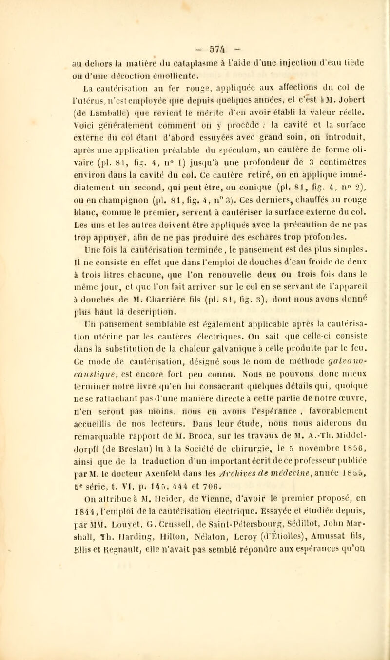 au dehors la matière ilu cataplasme à l'aide d'une injection d'eau tiède ou d'une décoction émolliente. La cautérisation an fer rouge, appliquée aux affections du col de l'utérus, n'est employée que depuis quelques années, et c'est à M. Jobert (de Lam!>alle) que revient le mérite d'en avoir établi la valeur réelle. Voici généralement comment on y procède : la cavité et la surface externe du col étant d'abord essuyées avec grand soin, on introduit, après une application préalable du spéculum, un cautère de forme oli- vaire (pi. 81, fig. 4, n° 1) jusqu'à une profondeur de 3 centimètres environ dans la cavité du col. Ce cautère retiré, on en applique immé- diatement un second, qui peut être, ou conique (pi. 81, fig. 4, n° 2), ou en champignon (pi. si, fig. 4, n° 3). Ces derniers, chauffés au rouge blanc, comme le premier, servent à cautériser la surface externe du col. Les uns et les autres doivent être appliqués avec la précaution de ne pas trop appuyer, afin de ne pas produire des eschares trop profondes. Une fois la cautérisation terminée , le pansement est des plus simples. Il ne consiste en effet que dans l'emploi de douches d'eau froide de deux à trois litres chacune, que l'on renouvelle deux ou trois fois dans le même jour, et que l'on fait arriver sur le col en se servant de l'appareil à douches de M. Cliarrière fils (pi. 81, fig. 3), dont nous avons donni-1 plus haut la description. l'n pansement semblable est également applicable après la cautérisa- tion utérine par les cautères électriques. On sait que celle-ci consiste dans la substitution de la chaleur galvanique à celle produite par le feu. Ce mode de cautérisation, désigné sous le nom de méthode galvano- caustique, est encore fort peu connu. Nous ne pouvons donc mieux terminer noire livre qu'en lui consacrant quelques détails qui, quoique ne se rattachant pas d'une manière directe à cette partie de notre oeuvre, n'en seront pas moins, nous en avons l'espérance , favorablement accueillis de nos lecteurs. Dans leur étude, nous nous aiderons du remarquable rapport de M. Broca, sur les travaux de M. A.-Th. Middcl- dorpff (de Breslan) lu à la Société de chirurgie, le 5 novembre 1856, ainsi que de la traduction d'un important écrit de ce professeur publiée par AI. le docteur Axenfeld dans les Archives de médecine, année 1855, 6e série, t. VI, p. 14 5, 444 et 706. On attribue à M. llcider, devienne, d'avoir le premier proposé, en 1844, l'emploi delà cautérisation électrique. Essayée et étudiée depuis, par MM. Louyet, G. Crussell, de Saint-Pétersbourg, Sédillot, John Mar- shall, Th. Ilarding, Hilton, Nélaton, Leroy (d'Éliolles), Amussat fils, Ellis et Regnault, elle n'avait pas semblé répondre aux espérances qu'un