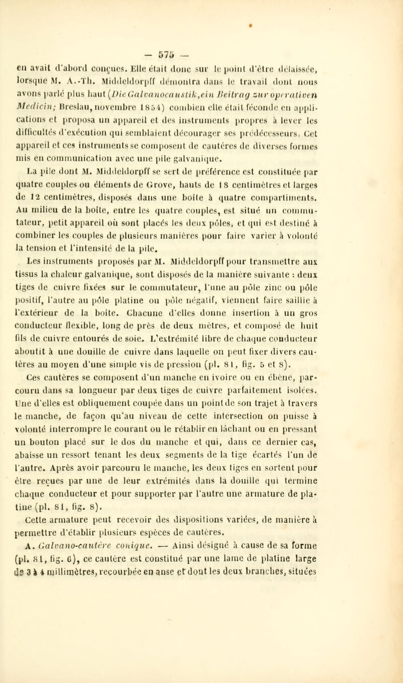 - 57Ô — en avait d'abord conçues. Elle était donc sur le point d'être délaissée, lorsque M. A.-Th. Middeldorpff démontra dans le travail dont oous avons parlé plus haut (DieGalvanocauslik,ein Beitrag sur operativen Medicin; Breslau, novembre 1854) combien elle était féconde en appli- cations et proposa un appareil et «les instruments propres à lever les difficultés d'exécution qui semblaient décourager ses prédécesseurs■ cet appareil et ces instruments.se composent de cautères de diverses formes mis en communication avec une pile galvanique. La pile dont M. Middeldorpff se sert de préférence est constituée par quatre couples ou éléments de Grove, hauts de 18 centimètres et larges de 12 centimètres, disposés dans une boite à quatre compartiments. Au milieu de la boite, entre les quatre couples, est situé un commu- tateur, petit appareil où sont placés les deux pôles, et qui est destiné à combiner les couples de plusieurs manières pour faire varier à volonté la tension et l'intensité de la pile. Les instruments proposés par M. Middeldorpff pour transmettre aux tissus la chaleur galvanique, sont disposés de la manière suivante : deux tiges de cuivre fixées sur le commutateur, l'une au pôle zinc ou pôle positif, l'autre au pôle platine on pôle négatif, viennent faire saillie à l'extérieur de la boite. Chacune d'elles donne insertion à un gros conducteur flexible, long de près de deux mètres, et composé de huit fils de cuivre entourés de soie. L'extrémité libre de chaque conducteur aboutit à une douille de cuivre dans laquelle on peut fixer divers cau- tères au moyen d'une simple vis de pression (pi. 81, fig. 5 et s). Ces cautères se composent d'un manche en ivoire ou en ébène, par- couru dans sa longueur par deux tiges de cuivre parfaitement isolées. l'ne d'elles est obliquement coupée dans un point de son trajet à travers le manche, de façon qu'au niveau de cette intersection on puisse à volonté interrompre le courant ou le rétablir en lâchant ou en pressant un bouton placé sur le dos du manche et qui, dans ce dernier cas, abaisse un ressort tenant les deux segments de la tige écartés l'un de l'autre. Après avoir parcouru le manche, les deux tiges en sortent pour èlre reçues par une de leur extrémités dans la douille qui termine chaque conducteur et pour supporter par l'autre une armature de pla- tine (pi. 81, fig. 8). Cette armature peut recevoir des dispositions variées, de manière à permettre d'établir plusieurs espèces de cautères. A. Galpano-eautêre conique. — Ainsi désigné à cause de sa forme (pi. Si, lig. G), ce cautère est constitué par une lame de platine large ds 3» i millimètres, recourbée en anse efdoutles deux branches, situées