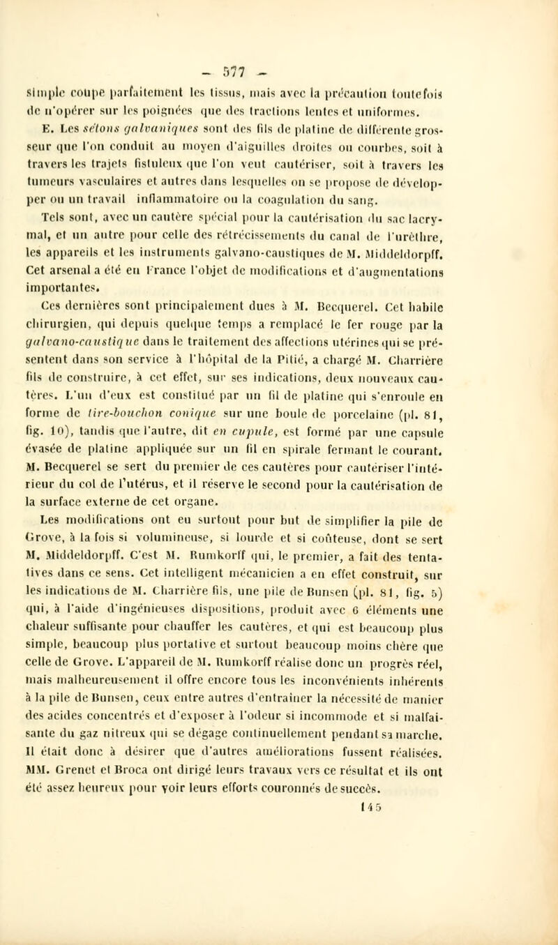 - r>77 - simple coupe parfaitement les tissus, mais avec la précaution toutefois do n'opérer sur les poignées que des tractions lentes et uniformes. E. Les sétons galvaniques sont des fils de platine de différente gros- seur que l'on conduit au moyen d'aiguilles droites ou courbes, soit à travers les trajets fislulciix que l'on veut cautériser, soit h travers les tumeurs vasculaires et autres dans lesquelles on se propose de dévelop- per ou un travail inflammatoire ou la coagulation du sang. Tels sont, avec un cautère spécial pour la cautérisation du sac lacry- mal, et un autre pour celle des rétrécissements du canal de l'urèthre, les appareils et les instruments galvano-caustiques de M. Middcldorpff. cet arsenal a été en France l'objet de modifications et d'augmentations importantes. Ces dernières sont principalement dues à M. Becquerel. Cet habile chirurgien, qui depuis quelque temps a remplacé le fer rouge parla gulvano-caustiquc dans le traitement des affections utérines qui se pré- sentent dans son service à l'hôpital de la Pitié, a chargé M. Charriére (ils île construire, a cet effet, suc ses indications, deux nouveaux eau* trir<. L'un d'eux est constitué par un 61 de platine qui s'enroule en forme de lire-bouchon conique sur une boule de porcelaine (pi. 81 lig. 10), tandis (pie l'autre, dit en cupule, est formé par une capsule évasée de platine appliquée sur un Ml en spirale fermant le courant. M. Becquerel se sert du premier de ces cautères pour cautériser l'inté- rieur du col de l'utérus, et il réserve le second pour la cautérisation de la surface externe de cet organe. Les modifications ont eu surtout pour but de simplifier la pile de Grove, à la fois si volumineuse, si lourde et si coûteuse, dont se sert M. Middcldorpff. C'est M. Rumkorff qui, le premier, a fait des tenta- tives dans ce sens. Cet intelligent mécanicien a eu effet construit, sur les indications de M. Charriére fils, une pile de Bunsen (pi. 81, fig. 5) qui, à l'aide d'ingénieuses dispositions, produit avec 6 éléments une chaleur suffisante pour chauffer les cautères, et qui est beaucoup plus simple, beaucoup plus portative et surtout beaucoup moins chère que celle de Grove. L'appareil de M. Rumkorff réalise donc un progrès réel, mais malheureusement il offre encore tous les inconvénients inhérents à la pile de Bunsen, ceux entre autres d'entraîner la nécessité de manier des acides concentrés et d'exposer à l'odeur si incommode et si malfai- sante du gaz nitreux qui se dégage continuellement pendant si marche. Il était donc à désirer que d'autres améliorations fussent réalisées. MM. Grenct et Broca ont dirigé leurs travaux vers ce résultat et ils ont été assez heureux pour voir leurs efforts couronnés de succès. 14 5