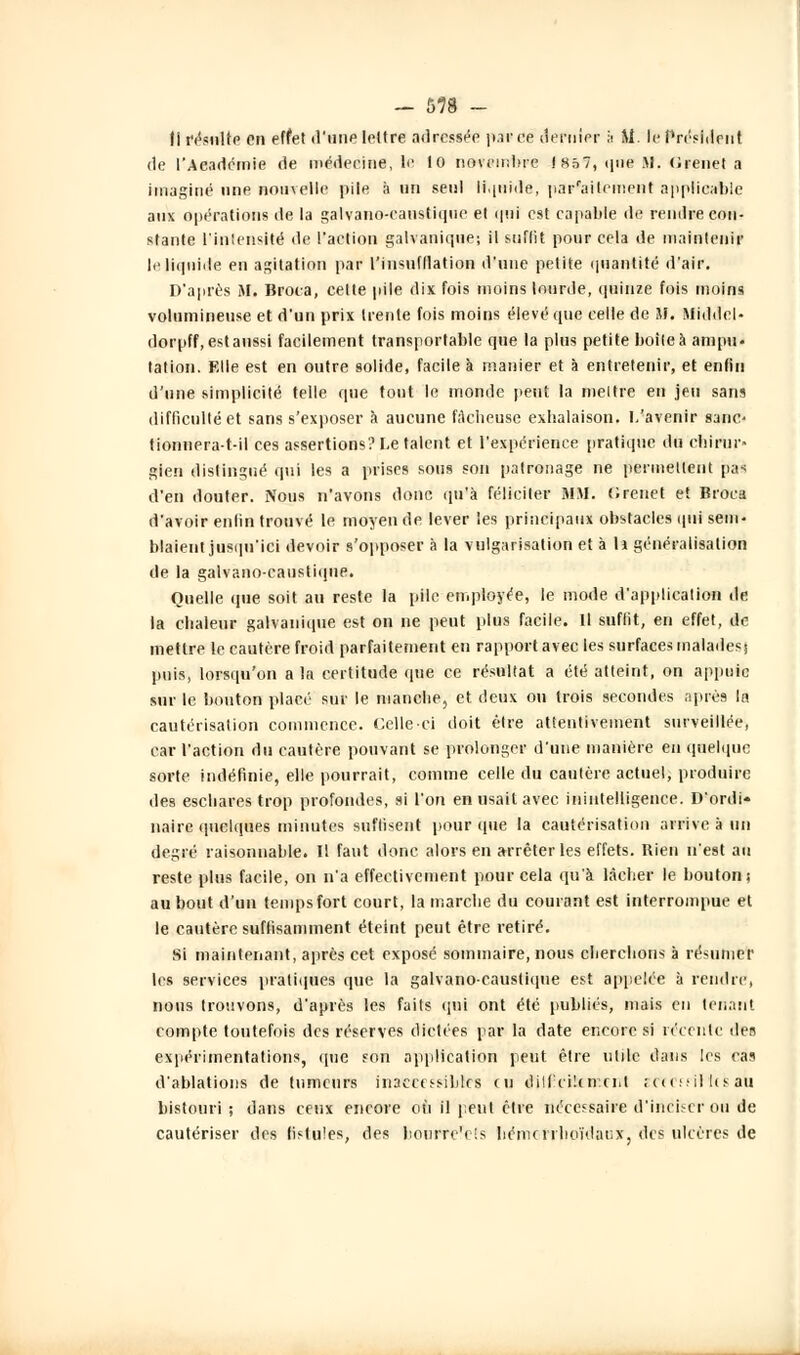 ti résulte en effet d'une lettre adressée parce dernier h M. le Président de l'Aeadcmie de médecine, te 10 novembre (857, que M. (Jienet a imaginé une nouvelle pde à un seul liquide, par'aitcinent applicable aux opérations de la galvano-caustique et qui est capable de rendre con- stante L'intensité de l'action galvanique; il suffit pour cela de maintenir le liquide en agitation par l'insufllation d'une petite quantité d'air. D'après M. Broca, celte pile dix fois moins lourde, quinze fois moins volumineuse et d'un prix trente fois moins élevé que celle de M. Middel- dorpff, est aussi facilement transportable que la plus petite boileà ampu- tation. Elle est en outre solide, facile à manier et à entretenir, et enfin d'une simplicité telle que tout le monde peut la meltre en jeu sans difficulté et sans s'exposer à aucune fAclieuse exhalaison. L'avenir sanc- tionnera-t-il ces assertions? Le talent et l'expérience pratique du chirur» gien distingué qui les a prises sous son patronage ne permettent pas d'en douter. Nous n'avons donc qu'à féliciter MM. fJrenet et Broca d'avoir enfin trouvé le moyen de lever les principaux obstacles qui sem- blaient jusqu'ici devoir s'opposer à la vulgarisation et à h généralisation de la galvano-caustique. Quelle que soit au reste la pile employée, le mode d'application île la chaleur galvanique est on ne peut plus facile. Il suffît, en effet, de mettre le cautère froid parfaitement en rapport avec les surfaces malades) puis, lorsqu'on a la certitude que ce résultat a été atteint, on appuie sur le bouton placé sur le manche, et deux ou trois secondes après la cautérisation commence. Celle-ci doit être attentivement surveillée, car l'action du cautère pouvant se prolonger d'une manière eu quelque sorte indéfinie, elle pourrait, comme celle du cautère actuel, produire des eschares trop profondes, si l'on en usait avec inintelligence. D'ordi- naire quelques minutes suffisent pour (pie la cautérisation arrive à un degré raisonnable. Il faut donc alors en arrêter les effets. Bien n'est au reste plus facile, on n'a effectivement pour cela qu'à lâcher le bouton; au bout d'un temps fort court, la marche du courant est interrompue et le cautère suffisamment éteint peut être retiré. Si maintenant, après cet exposé sommaire, nous cherchons à résumer les services pratiques que la galvano-caustique est appelée à rendre, nous trouvons, d'après les faits qui ont été publiés, mais en tenant compte toutefois des réserves dictées par la date encore si récente des expérimentations, que son application peut être utile dans les cas d'ablations de tumeurs inaccessibles en diU'cikircU îCCCfriHcsau bistouri ; dans ceux encore où il peut être nécessaire d'inciser ou de cautériser des fistules, des hourre'cis liémcrrlioïdaiix, des ulcères de