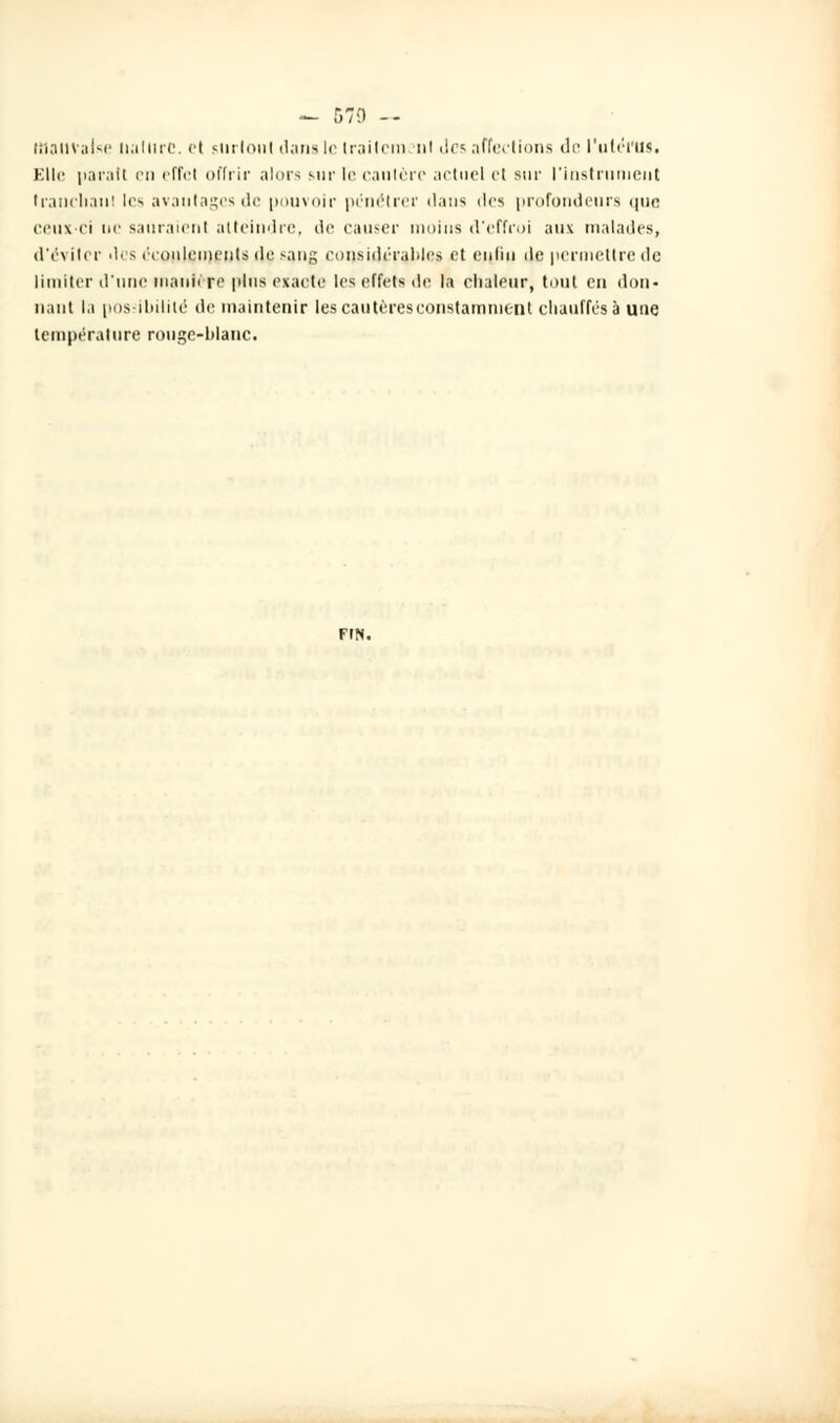 — 570 -- mauvaise nature. et surtout dans le Irailcm ni des affections de l'utérus. Elle paratt en effet offrir alors sur le cautère actuel et sur l'instrument tranchant les avantages de pouvoir pénétrer dans îles profondeurs que ceux-ci ne sauraient atteindre, de causer moins d'effroi aux malades, d'éviter des écoulements de sang considérables et enliu de permettre de limiter d'une manière plus exacte les effets de la chaleur, tout en don- naut la possibilité de maintenir les cautères constamment chauffes à une température ronge-blanc. FIN.