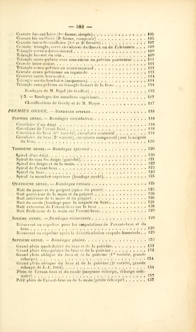 — r>83 — ÇrnvatC bis-axiUuilC (Ire fninie, simple) < . . . lOfi Cravate bis-axillairc (2« forme, composée) 10'i Cravate dor.«o-bis-uxillairc (|re9( î« formes) 107 Cravate, triangle, carré circulaires du thorax ou de l'abdomen . . . 109 Ti iangle cervico-dorso-slemal !()!• Triangle bonne) 'lu sein 100 Triangle sacro-pubien avec sous cuUse ou pelvien postérieur . . . . til Cravate inter-cuisse lit Triangle cruro-pélvien ou cruro-inguinal 1 Cravate cruro pelvienne ou inguinale 111 CraVales sacrô-bief m aies lit Triangle scrolo-lombaire (suspensou) ....... 1 I'« Triangle coxo-pelvien ou triangle-bonnet de la fesse 114 Bandages do M. Rigal (de Gaillac) 115 $3. —Bandages des membres supérieurs 117 Classifications de Gerdy et de M. Mayor 117 PREMIER ORDRE. - BANDAGES SIMPLES 118 PREMIER <.e\i 6. — Bnndagrs circulaires 118 Circulaire d'un doigt 118 Cirrulairc de l'avant-bras IIS ■ Circulaire du bras I variélé), circulaire contentif 118 Circulaire du liras - variété), circulaire compressif rour la saignée «lie bras ' 120 Troisième genre.— Bandages spiraux 120 Spiral d'un doigt 1-0 Spiral de Ions les doigts (gantelet) 121 Spiral dis doigts et de la main 122 Spiral de l'avant-bras 12i Spiral du bras 122 Spiral lu membre supérieur (bandage roulé) 124 Quatrième genre. — Bandages croises 12o Huit du pouce et du poignet (spica du pouce; 12'i Huit postérieur de la main et du poignet 126 Huit antérieur de la main et du poignet 120 Huit du coude (bandage pour la saignée du bras) 12S Huit extenseur de l'avant-bras sur le liras 128 Huit fléchisseur de la main sur l'avant-bras 129 Sixième genre. — Bandages récurrente 129 Récurrent ou capeline pour les amputations de l'avant-bras et du bras 129 Récurrent ou capeline après la désarticulation scapulo-humérale . . 129 Septième genre. — Bandages pleins 13! Grand plein quadrilatère du bras cl de la poitrine 132 Grand plein triangulaire du bras cl de la poitrine t^i2 Grand plein oblique du liras et de la poitrine (1 variété, graude écharpe). . . 134 Grand plein oblique du lu as et de la poitrine (2e variété, grande écharpe de J.-L. Petit) loi Plein de l'avant-bras et du coude (moyenne écharpe, écharpe ordi- naire) 137 Petit plein de l'avant-bras ou de la main (petite écli irpe) 157