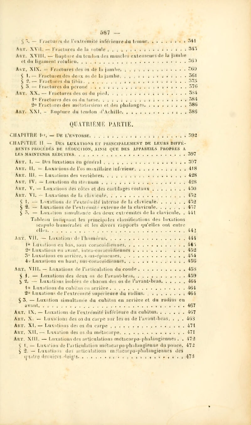 5S7 — ;i . — l'r.iciin es ili! l'extrémité' inférieure du ternur • ■ 341 Art. XVII, — Fractures de la m.iule B43 Art. XVIII. — Buptuie dutemiundes musclée extenseurs de lu jambe cl iln ligamcnl rolulici '• ' Ahr. MX. -■ Fractures des os de lu jiunlie E60 5 I.— Fractures des deux os de lu jambe, 361 S -'. — Fractures du tibia S7S S 5 — Fractures du péroné 576 Art. XX.— Fractures des os du pied 584 I Fractures des us du larse S84 2» Fractures des mc'tiilai-sicns el des phalanges 381) Art. XXI. - Rupture du lendon d'Achille 586 QUATRIÈME l'AUTIE. « HArintl'. ]■■. — De l'entorse S9S <'.I1AP1TRF. II — Des luxations et principalement de leurs diffé- rents procédés de réduction, ainsi que des appareils propres a les maintenir réduites 597 Art. I. — Des luxations eu général 507 Art. II. — Luxations de l'os maxillaire inférieur 418 Art. III. — Luxations des vertèbres 428 Art. IV. — Luxaliuns du slcinum 428 Art. V. — Luxations dfis côtes et dés cartilages costatl* 430 Art. VI. — Luxations de la clavicule 452 § 1. — Luxations de l'exlréuiilé interne de la clavicule 452 jj 2. — Luxations de lYxti cmil externe de la clavicule 4~>7 £ •. — Luxation simultanée des deux extrémités de la clavicule. . 441 Tableau indiquant les principales classifications des luxations scapulo-liuniéi aies et les divers rapports qu'elles ont entre elles 442 Abx. VII. - Luxations de l'humérus 4 44 lu I.u\atiuus en bas, sous coracoïdiétines 44'i 2 Luxations eu avant, iutra-coi acnïdienncs 452 5 Luxations eu arrière, s ms-épineuses. 454 4i Luxations eu liaul, suscoracoïdiennes 450 Art. VIII. — Luxaliuns de l'articulation du coude 45S $ 1. — Luxations des deux os de l'avant-bras 459 i i. — Luxations isolées de chacun des os de l'uvant-bras 40i lo Luxations du cubitus eu arrière 464 2° Luxations de l'extrémité supérieure du radius 40i S 3. — Luxation simultanée du cubitus en arrière et du radius en avant 467 Art. IX. — Luxaliuns de l'extrémité inférieure du cubitus 467 Art. X. — Luxaliuns des 03 du carpe sur les os de l'avant-bras. . . . 4M Art. XI. — Luxations des os du carpe 471 Art. XII. — Luxation des os du métacarpe 471 Art. XIII. — Luxations des articulations métacarpo-phalangiennes . . 472 J I. — Lu talion de l'articulation métac.irpo-ph alangienue du pouce. 472 $ 2. — Luxâtioiis de; articulations niilacurpo-phalaugieniics des cmalre, Je ru ici s, 'loig's. , 473