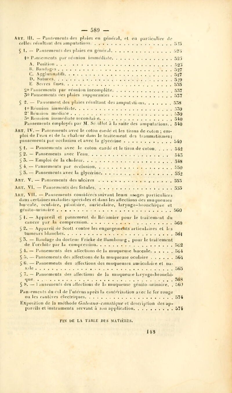 Aivr. lit. — PuuSpmeuls des plaies en général, ■■! en particulier de celles résultant des amputations. ;,.>:; J.I.— Pansements des pluies en général ,v>.'i |n Pansements pur réunion immédiate 523 A. Posiliun ;,•>'» 11. Bandages 527 C. Agglulinatifs r;-27 D. Sutures gjn K Serres fines 53g £0 Pansements par réunion incomplète 537 Jîo Pansements 'les plaies suppurantes 537 § 2. — Pansement des plaies résultant des amputations 538 |o Réunion immédiate 33g 2 Réunion médiate .',39 . Réunion immédiate secondube 54a Pansements employés par M. Se lillot à la suite des amputations. . 510 ART. IV. — Pansements avec le coton cardé et les tissus de coton ; em- ploi de l'eau el de la chaleur dans lu traitement dis ti aumatismes ; pansements par occlusion et avec la glycéiine 540 §1. —Pansements avec le coton cardé et le tissu de coton 542 5 2. — Pansements avec l'eau 54,-- ^5. — Emploi de la chaleur 34jj § 4. — Pansements par occlusion -jSO ^S. — Pansements avec la glycérine 552 Art. V. — Pansements des ulcères 555 ART. VI. — Pansements des fistules 555 Art. Vil. —Pansements considères suivant leurs usages particuliers dans certaines maladie-, spéciales et dans les alleclions des muqueuses liui-cale, oculaire, pituilaire, auriculaire, laryngo-hronchique et génilo-urinaire 5G0 § I. — Appareil et pansemenl du Récomier pour le traitement du cancer par la compression 5gO S-- — Appareil de Scott contre les engorgemelils articulaires et lis tumeurs blanches ôo| ^3. — Bandage du docteur Frieke de Ilamhouig , pour le traitement de l'orchite par lu compression 502 S 4.— Pansements des affections de lu muqueuse buccale 504 §5. — Pansements des affections de la muqueuse oculaire 564 ii 0'. — Pansements des affections des muqueuses auriculaire el na- sale 505 i ~. — Pansements des affections de la muqueuse lui vngo-bronebi- que . . .' 36S § ^. — 1 anseinenis des alfeelious de la muqueuse génilo-urinaire. . Id'J Pansements du col de l'utérus api es lu cautérisation avec le fer rouge ou les cautères électriques 574 Exposition de la méthode Galvano-eniislique el desci iption des ap- pareils cl instruments servant à son application 574 FIX DE LA TABLE DIS MATIÈRES. 149