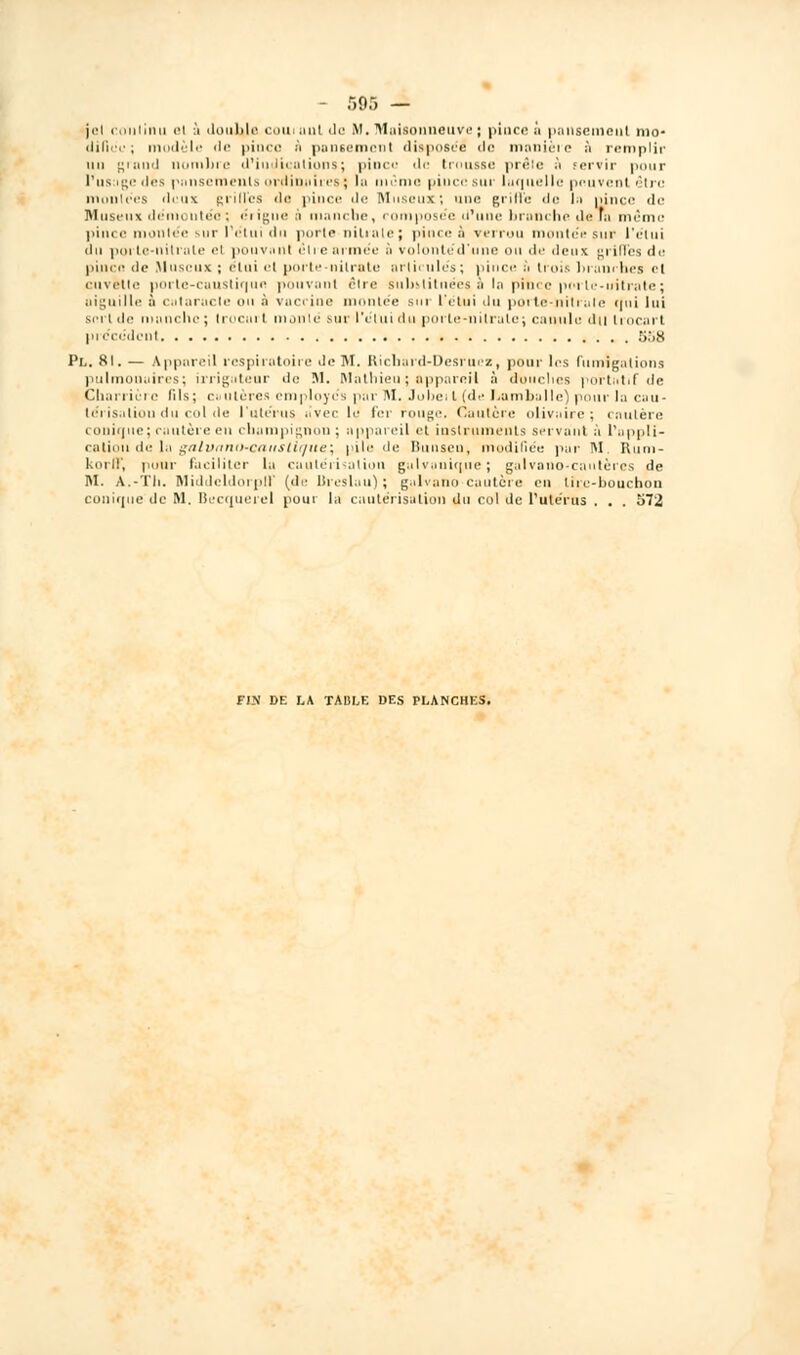 jel continu al ù double couruul de M.Maisonueuve; pince à pansement mo- difiée; modèle île pinça à pansement disposée <lc manière à remplir un graud nombre d'indications; pince de trousse prêle à servir pour l'usage des pansements ordinaires; la même pince sur laquelle peuvent, être montées doux grilles «le; pince de Museux; une griffe «le In pince de M use u \ déniontéo; érigne n manche, composée d'une bronche de fa même pince montée sur l'c'tui du porte nitrate j pince è verrou montée sur l'étui ilu porte-nitrate el pouvnnl être armée ô volontéd'une nu de deux grifTes de pince de Museux ; étui et porte-nitrate articulés; pince à trois branches et cuvette porle-caustiqun pouvant être substituées à la pib.ee porle-iritrate; aiguille a cutaracte ou à vacrine montée sur l'étui du porte-nilrale crni lui sert de manche; Irocurt monté sur l'étui du porte-nitrale; canule dit trocart précédent 5o8 Pl. 81. — Appareil respiratoire de M. Richard-Desrucz, pour les fumigations pulmonuires; irrigateur de M. Mathieu ; appareil à douches portatif de Charrie le lils; c. uieres employés par M, Jolie; l (de Lumballe) pour la cau- térisation du col de l'utérus avec lu fer rouge. Cautère olivaire ; cautère coni(]ue; cautère en champignon ; appareil et instruments servant à l'appli- cation de la galvano-caitsllque; pile de Bunsen, modifiée par M Rum- korff, pnur faciliter la cautérisation galvanique; galvono-cautères de M. A.-Th. Middcldorpif (de Breslau) ; galvano-cautère eu liie-bouchou conique de M. Becquerel pour la cautérisation du col de l'utérus . . . 572 FIN DE LA TABLE DES PLANCHES.