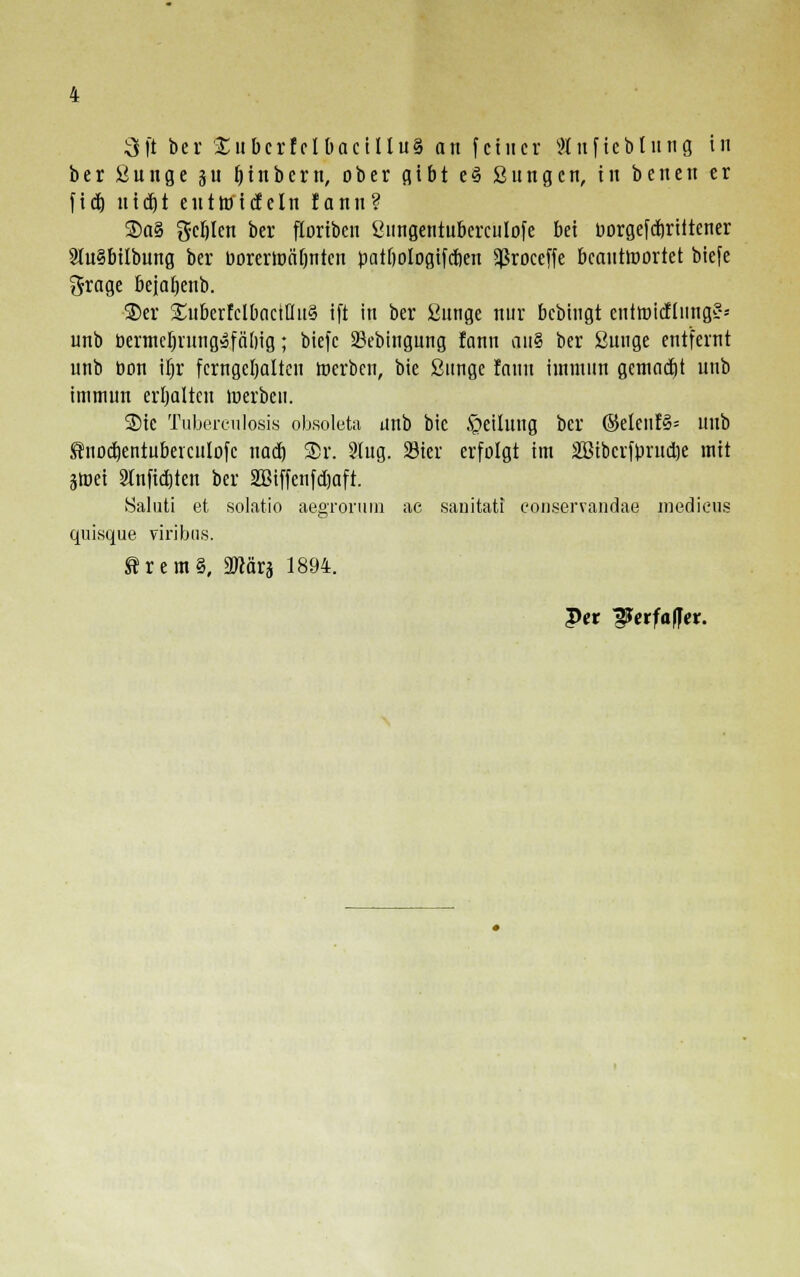 ber ßunge su fjinbern, ober gibt e§ ßungen, in benen er fid) nic^t eutroicteln rann? ®a§ gcblen ber floriben ßimgentubcrculofe bei üorgefdrriitener 2ut§bilbung ber borermäbntcn patfiologifcben Sßroceffe beauttoortet biefe grage bejaijenb. ■3)er ^ltberfclbactUit? ift in ber ßunge nur bcbingt entmicflung?-- unb bermeljrungafnbig; biefe 33ebingung fann an§ ber ßnnge entfernt unb bon iljr ferngehalten werben, bie ßnnge fann iinmnn gemalt unb immun erhalten merbeu. Sic Tuberculosis obsoleta unb bie Teilung ber ©etent§= unb ^nodjentuberculofc nad) ®r. 9lug. 23ier erfolgt im Sßibcrfpriidje mit §tr>ei 2lnfid)ten ber 2Biffenfd)aft. Saluti et solatio aegrorum ae sanitati eonservandae medicus quisque viribus. Srem§, ättftra 1894. Per jäJerfaffer.