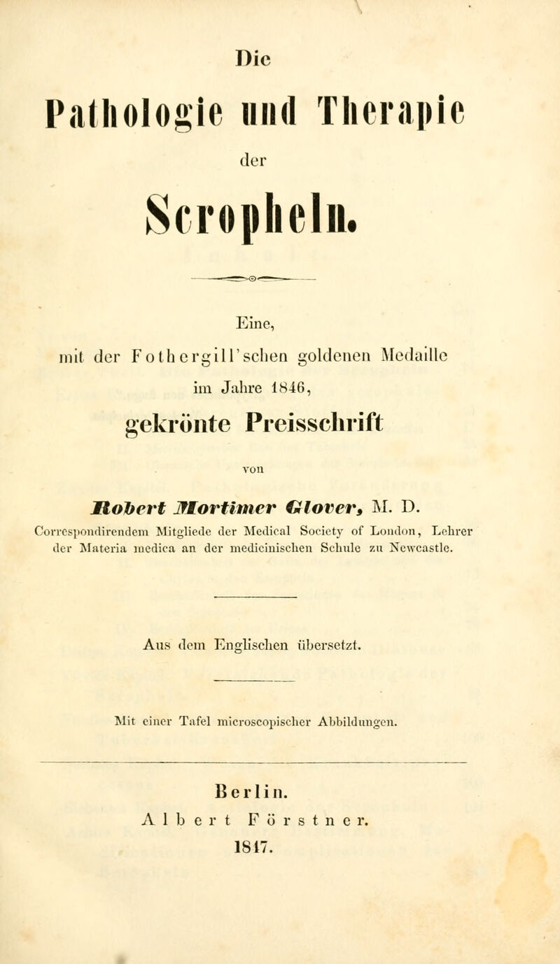 Die Pathologie und Therapie der Scrophcln. Eine, mit der FothergiIT sehen goldenen Medaille im Jahre 1846, gekrönte Preisschrift JRolbert JtKortimer Glover, M. D. Correspondirendem Mitgliede der Medical Society of London, Lehrer der Materia medica an der medicinischen Schule zu Ncwcastle. Aus dem Englischen übersetzt. Mit einer Tafel microscopiseher Abbildungen. Berlin. Albert F ö r s t n e r. 1817.