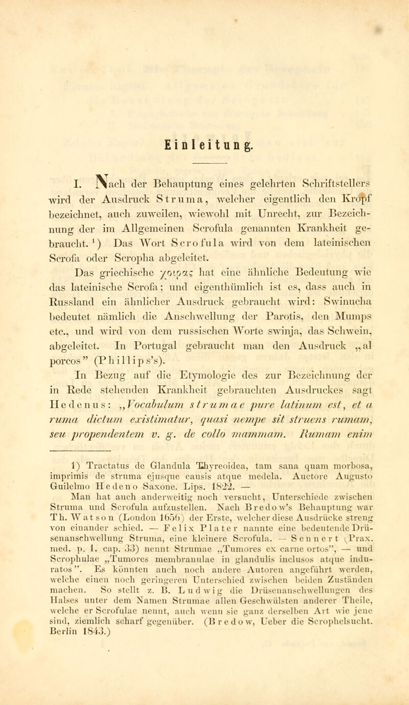 Einleitung. I. I\acli der Behauptung eines gelehrten Schriftstellers wird der Ausdruck S t r u m a, welcher eigentlich den Kropf bezeichnet, auch zuweilen, wiewohl mit Unrecht, zur Bezeich- nung der im Allgemeinen Scrofula genannten Krankheit ge- braucht. ') Das Wort S c r o fu 1 a wird von dem lateinischen Scrofa oder Scropha abgeleitet. Das griechische yoipcts hat eine ähnliche Bedeutung wie das lateinische Scrofa; und eigenthümlich ist es, dass auch in Russland ein ähnlicher Ausdruck gebraucht wird: Swinucha bedeutet nämlich die Anschwellung der Parotis, den Mumps etc., und wird von dem russischen Worte swinja, das Schwein, abgeleitet. In Portugal gebraucht man den Ausdruck „al porcos (Phillip s's). In Bezug auf die Etymologie des zur Bezeichnung der in Rede stehenden Krankheit gebrauchten Ausdruckes sagt Hedenus: „ Vocabulum strumae pure latiuum est, et a ruma dictum existimatur, quasi nempe sit struens rumam, seu propendentem v. g. de collo mammam. Humum enim 1) Träctatus de Glandula Thyreoidea, tarn sana quam morbosa, imprimis de struma ejusque causis atque medela. Auetore Augusto Guilelmo Hedeno Saxone. Lips. IS'22. — Man hat auch anderweitig noch versucht, Unterschiede zwischen Struma und Scrofula aufzustellen. Nach Bredow's Behauptung war Th. Watson (London 1656) der Erste, welcher diese Ausdrücke streng von einander schied. — Felix Plater nannte eine bedeutende Drü- senanschwellung Struma, eine kleinere Scrofula. — S cnner t ^Prax. med. p. 1. cap. ,13) nennt Strumae „Tumores ex carne ortos, — und Scrophulae „Tumores membranulae in glandulis inclusos atque indu- ratos. Es könnten auch noch andere Autoren angeführt werden, welche einen noch geringeren Unterschied zwischen beiden Zuständen machen. So stellt z. B. Ludwig die Drüsenanschwellungen des Ealses unter dem Namen Strumae allen Geschwülsten anderer Theile, weli-hf er Scrofulae nennt, auch wenn .sie ganz derselben Art wie jene sind, ziemlich Scharf gegenüber. (Bredow, Uebcr die Scrophelsucht. Berlin 1843.)