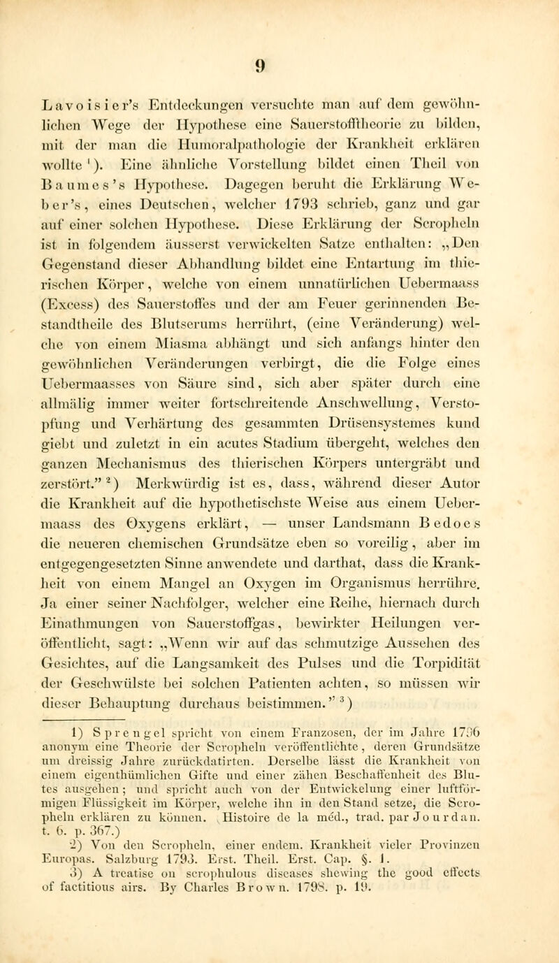 <> Lavoisicr's Entdeckungen versuchte man auf dein gewöhn- lichen Wege der Hypothese eine Sauerstofftheorie zu bilden, mit der man die llumoralpathologie der Krankheit erklären wollte '). Eine ähnliche Vorstellung bildet einen Theil von Baumes's Hypothese. Dagegen beruht die Erklärung We- ber's, eines Deutschen, welcher 1793 schrieb, ganz und gar auf einer solchen Hypothese. Diese Erklärung der Seropheln ist in folgendem äusserst verwickelten Satze enthalten: „Den Gegenstand dieser Ahhandlung bildet eine Entartung im thie- rischen Körper, welche von einem unnatürlichen Uebermaass (Excess) des Sauerstoffes und der am Feuer gerinnenden Be- standteile des Blutserums herrührt, (eine Veränderung) wel- che von einem Miasma abhängt und sich anfangs hinter den gewöhnlichen Veränderungen verbirgt, die die Folge eines Uebermaasses von Säure sind, sich aber später durch eine allmälig immer weiter fortschreitende Anschwellung, Versto- pfung und Verhärtung des gesammten Drüsensystemes kund giebt und zuletzt in ein acutes Stadium übergeht, welches den ganzen Mechanismus des thierischen Körpers untergräbt und zerstört. *) Merkwürdig ist es, dass, während dieser Autor die Krankheit auf die hypothetischste Weise aus einem Ueber- maass des Oxygens erklärt, — unser Landsmann Bedoes die neueren chemischen Grundsätze eben so voreilig, aber im entgegengesetzten Sinne anwendete und darthat, dass die Krank- heit von einem Mangel an Oxygen im Organismus herrühre. Ja einer seiner Nachfolger, welcher eine Reihe, hiernach durch Einathmungen von Sauerstoffgas, bewirkter Heilungen ver- öffentlicht, sagt: „Wenn wir auf das schmutzige Aussehen des Gesichtes, auf die Langsamkeit des Pulses und die Torpidität der Geschwülste bei solchen Patienten achten, so müssen wir dieser Behauptung durchaus beistimmen.3) 1) Sprengel spricht von einem Franzosen, der im Jahre 1796 anonym eine Theorie der Seropheln veröffentlichte, deren Grundsätze um dreissig Jahre zuriiekdatirten. Dcrselhe l'asst die Krankheit von einem eigentümlichen Gifte und einer zähen Beschaffenheit des Blu- tes ausgehen; und spricht auch von der Entwickelung einer luftför- migen Flüssigkeit im Körper, welche ihn in den Stand setze, die Sero- pheln erklären zu können. , Histoire de la med., trad. par Jo urdan. t. 6. p. 367.) ■2) Von den Seropheln, einer endem. Krankheit vieler Provinzen Europas. Salzburg 1793. Erst. Theil. Erst. Cap. §. I. 3) A treatise on scrophulous diseases shewing the good effects of taetitious airs. By Charles Brown. 1798. p. 19.