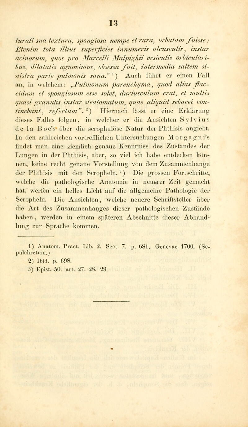 turali sua textura, spongiosa nempe et rara, orbatam fvisse: Btenim tota illius superficies innumeris ulcusculis, instar äcinorum, quos pro Marcelli Malpighii vesiculis oriiculari- bus, (Jilitlalis agnovimus, obsessa fait, intermedia sattem si- nistra parte pulmonis sana. ') Audi führt er einen Fall an, in welchem: „Pulmonum parenc/ii/ma, qt/od alias fiac- citluin et spongiosum esse solet, duriusculum erat, et multis ijiiitsi granulis instar steatomatum, quae aliquid sebacei con- tinebant, re/'ertum.2) Hiernach lässt er eine Erklärung dieses Falles folgen, in welcher er die Ansichten Sylvius de la Boe's über die scrophulöse Natur der Phtliisis angiebt. In den zahlreichen vortrefflichen Untersuchungen Morgagnis rindet man eine ziemlich genaue Kenntniss des Zustandes der Lungen in der Phtliisis, aber, so viel ich habe entdecken kön- nen, keine recht genaue Vorstellung von dem Zusammenhange der Phtliisis mit den Scropheln.3) Die grossen Fortschritte, welche die pathologische Anatomie in neuerer Zeit gemacht hat, werfen ein helles Licht auf die allgemeine Pathologie der Scropheln. Die Ansichten, welche neuere Schriftsteller über die Art des Zusammenhanges dieser pathologischen Zustände haben, werden in einem späteren Abschnitte dieser Abhand- lung zur Sprache kommen. 1) Anatom. Pract. Lib. 2. Sect. 7. p. 681. Genevae 1700. (Se- pulchretnm.) 2) Ibid. p. 698. 3) Epist. 50. art. 27. 28. 29.