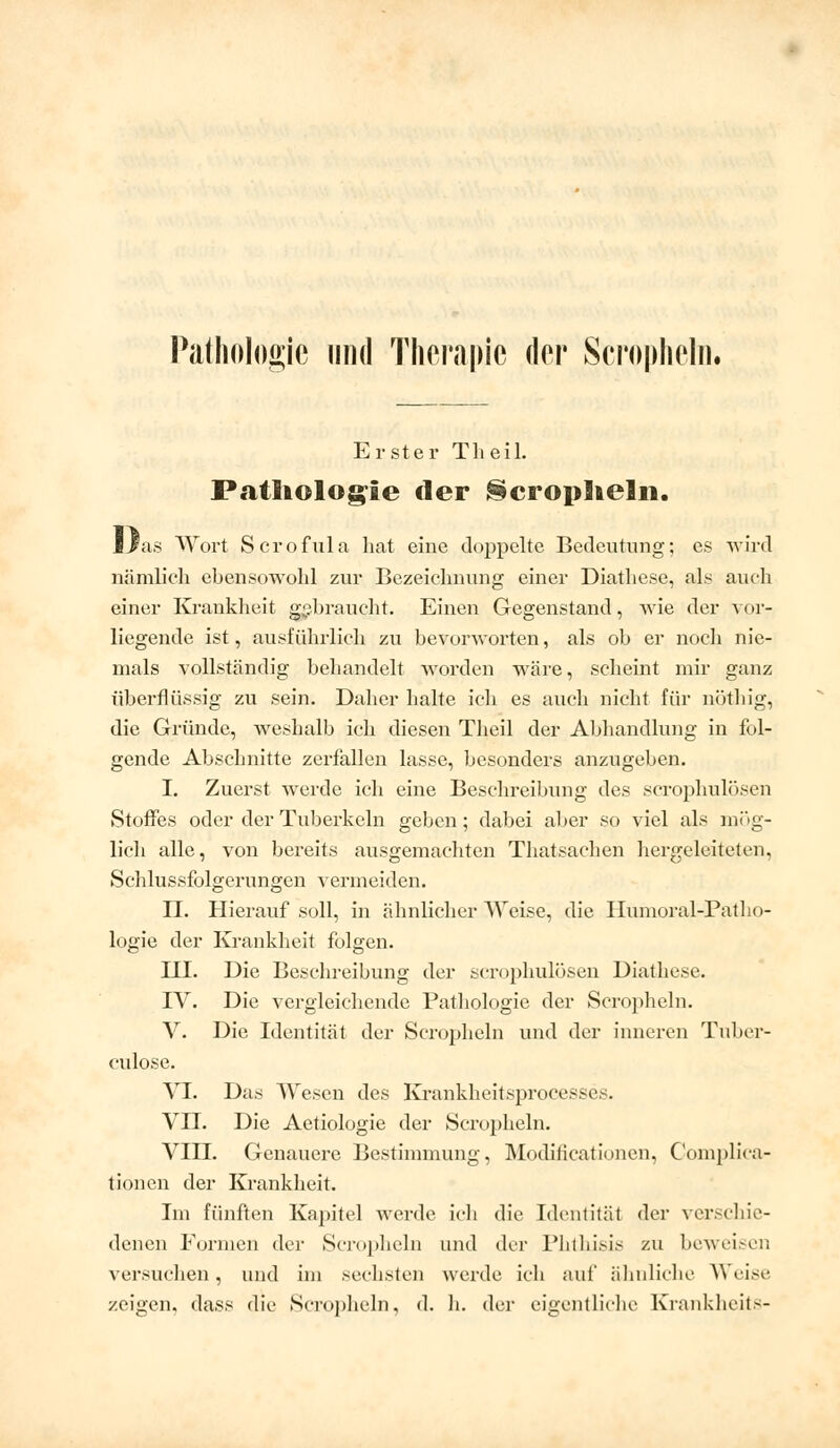 Pathologie und Therapie der Scropheln. Erster Theil. Pathologie der Scropheln. Mßii* Wort Scrofiüa hat eine doppelte Bedeutung; es wird nämlich ebensowohl zur Bezeichnung einer Diathese, als auch einer Krankheit gebraucht. Einen Gegenstand, wie der vor- liegende ist, ausführlich zu bevorworten, als ob er noch nie- mals vollständig behandelt worden wäre, scheint mir ganz überflüssig zu sein. Daher halte ich es auch nicht für nöthig, die Gründe, weshalb ich diesen Theil der Abhandlung in fol- gende Abschnitte zerfallen lasse, besonders anzugeben. I. Zuerst werde ich eine Beschreibung des scrophulösen Stoffes oder der Tuberkeln geben; dabei aber so viel als mög- lich alle, von bereits ausgemachten Thatsachen hergeleiteten, Schlussfolgerungen vermeiden. H. Hierauf soll, in ähnlicher Weise, die Humoral-Patho- logie der Krankheit folgen. III. Die Beschreibung der scrophulösen Diathese. IV. Die vergleichende Pathologie der Scropheln. V. Die Identität der Scropheln und der inneren Tuber- culose. VI. Das Wesen des Krankheitsprocesses. VDI. Die Aetiologie der Scropheln. VIII. Genauere Bestimmung, Modificationen, Complica- tionen der Krankheit. Im fünften Kapitel werde ich die Identität der verschie- denen Formen der Scropheln und der Phthisis zu beweisen versuchen, und im sechstel] werde ich auf ähnliche Weise zeigen, dass die Scropheln, d. h. der eigentliche Krankheits-