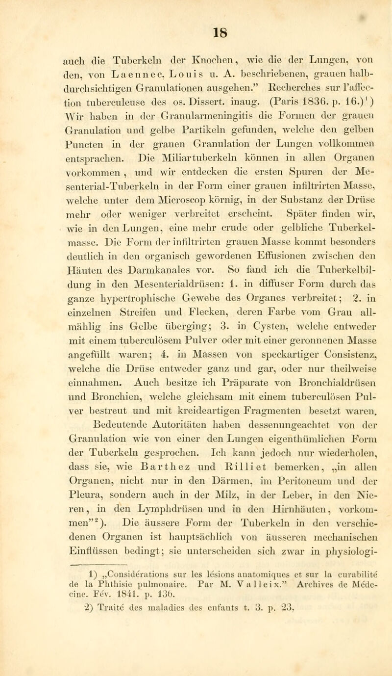 auch die Tuberkeln der Knochen, wie die der Lungen, von den, von Laennec, Louis u. A. beschriebenen, grauen halb- durchsichtigen Granulationen ausgehen. Recherehes sur l'affec- tion tuberculeuse des os. Dissert. inaug. (Paris 1836. p. 16.)') Wir haben in der Granularmeningitis die Formen der grauen Granulation und gelbe Partikeln gefunden, welche den gelben Puncten in der grauen Granulation der Lungen vollkommen entsprachen. Die Miliartuberkeln können in allen Organen vorkommen , und wir entdecken die ersten Spuren der Me- senterial-Tuberkeln in der Form einer grauen infiltrirten Masse, welche unter dem Microscop körnig, in der Substanz der Drüse mehr oder weniger verbreitet erscheint. Später finden wir, wie in den Lungen, eine mehr crude oder gelbliche Tuberkel- masse. Die Form der infiltrirten grauen Masse kommt besonders deutlich in den organisch gewordenen Effusionen zwischen den Häuten des Darmkanales vor. So fand ich die Tuberkelbil- dung in den Mesenterialdrüsen: 1. in diffuser Form durch das ganze hypertrophische Gewebe des Organes verbreitet; 2. in einzelnen Streifen und Flecken, deren Farbe vom Grau all- mählig ins Gelbe überging; 3. in Cysten, welche entweder mit einem tuberculösem Pulver oder mit einer geronnenen Masse angefüllt waren; 4. in Massen von speckartiger Consistenz, welche die Drüse entweder ganz und gar, oder nur theilweise einnahmen. Auch besitze ich Präparate von Bronchialdrüsen und Bronchien, welche gleichsam mit einem tuberculösen Pul- ver bestreut und mit kreideartigen Fragmenten besetzt waren. Bedeutende Autoritäten haben dessenungeachtet von der Granulation wie von einer den Lungen eigenthümlichen Form der Tuberkeln gesprochen. Ich kann jedoch nur wiederholen, dass sie, wie Barthez und Rilliet bemerken, „in allen Organen, nicht nur in den Därmen, im Peritoneum und der Pleura, sondern auch in der Milz, in der Leber, in den Nie- ren, in den Lymphdrüsen und in den Hirnhäuten, vorkom- men2). Die äussere Form der Tuberkeln in den verschie- denen Organen ist hauptsächlich von äusseren mechanischen Einflüssen bedingt; sie unterscheiden sich zwar in physiologi- 1) „Considerations sur les lesions anatomiques et sur la curabilite de la Phthisie pulmonaire. Par M. V a 11 e i x. Archivcs de Medc- cine. Fev. 1841. p. 136. ■2) Traite des maladics des enfants t. ;{. p, J.5.