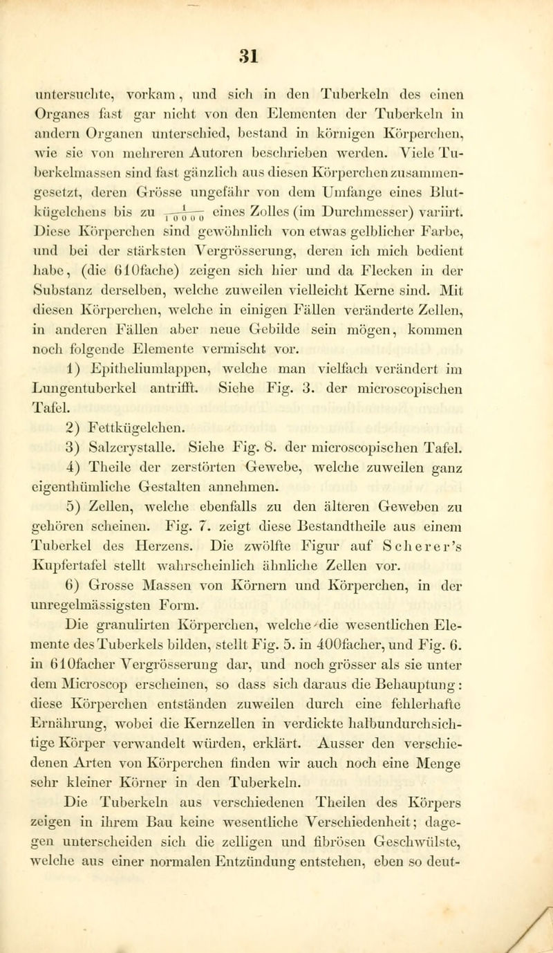 untersuchte, vorkam, und sich in den Tuberkeln des einen Organes fast gar nicht von den Elementen der Tuberkeln in andern Organen unterschied, bestand in körnigen Körperchen, wie sie von mehreren Autoren beschrieben werden. Viele Tu- berkelmassei! sind fast ganzlich aus diesen Körperchen zusammen- gesetzt, deren Grösse ungefähr von dem Umfange eines Blut- kügelchens bis zu pftooö eines Zolles (im Durchmesser) variirt. Diese Körperchen sind gewöhnlich von etwas gelblicher Farbe, und bei der stärksten Vergrösserung, deren ich mich bedient habe, (die (ilOfache) zeigen sich hier und da Flecken in der Substanz derselben, welche zuweilen vielleicht Kerne sind. Mit diesen Körperchen, welche in einigen Fällen veränderte Zellen, in anderen Fällen aber neue Gebilde sein mögen, kommen noch folgende Elemente vermischt vor. 1) Epithelramlappen, welche man vielfach verändert im Lungentuberkel antrifft. Siehe Fig. 3. der mieroscopisehen Tafel. 2) Fettkügelchen. 3) Salzcrystalle. Siehe Fig. 8. der mieroscopisehen Tafel. 4) Theile der zerstörten Gewebe, welche zuweilen ganz eigenthümliche Gestalten annehmen. 5) Zellen, welche ebenfalls zu den älteren Geweben zu gehören scheinen. Fig. 7. zeigt diese Bestandteile aus einem Tuberkel des Herzens. Die zwölfte Figur auf S c h e r e r 's Kupfertafel stellt wahrscheinlich ähnliche Zellen vor. 0) Grosse Massen von Körnern und Körperchen, in der unregelmässigsten Form. Die granulirten Körperchen, welche'die wesentlichen Ele- mente des Tuberkels bilden, stellt Fig. 5. in iOOfacher, und Fig. 6. in ü 1 Üfacher Vergrösserung dar, und noch grösser als sie unter dein Microscop erscheinen, so dass sich daraus die Behauptung: diese Körperchen entständen zuweilen durch eine fehlerhafte Ernährung, wobei die Kernzellen in verdickte halbundurchsich- tige Körper verwandelt würden, erklärt. Ausser den verschie- denen Arten von Körperchen linden wir auch noch eine Menge sehr kleiner Körner in den Tuberkeln. Die Tuberkeln aus verschiedenen Theilen des Körpers zeigen in ihrem Bau keine wesentliche Verschiedenheit; dage- gen unterscheiden sich die zelligen und fibrösen Geschwülste, welche aus einer normalen Entzündung entstehen, eben so deut-
