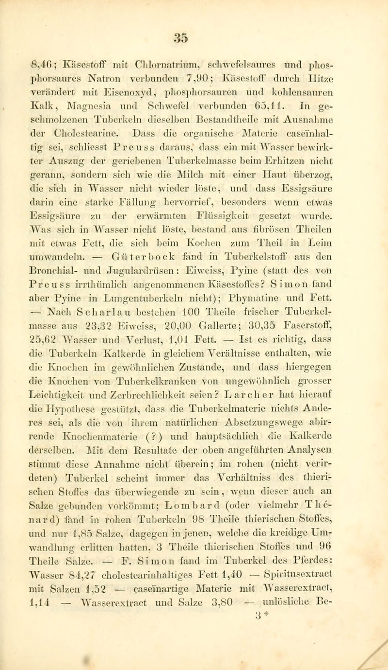 8,40; Käsestöff mit Chlornatrium, schwefelsaures und phos- phorsaures Natron verbunden 7,90; Käsestoff durch llitzc verändert mit Eisenoxyd, phosphorsauren und kohlensauren Kalk, Magnesia und Schwefel verbunden 65,11. In ge- schmolzenen Tuberkeln dieselben Bestandteile mit Ausnahme der Cholestearine. Däss die organische Materie casei'nhal- ti<j; sei, schliesst Preuss daraus^ dass ein.mit.Wasser bewirk- ter Auszug der geriebenen Tuhcrkelmasse beim Erhitzen nicht gerann, sondern sich wie die Milch mit einer Haut überzog, die sich in Wasser nicht wieder löste, und dass Essigsäure darin eine starke Fällung hervorrief, besonders wenn etwas Essigsäure zu der erwärmten Flüssigkeit gesetzt wurde. Was sieh in Wasser nicht löste, bestand aus fibrösen Theilen mit etwas Fett, die sich beim Kochen zum Theil in Leim umwandeln. — Gut er bock fand in Tuberkelstoff aus den Bronchial- und Jugulardrüsen: Eiweiss, Pyine (statt des von Freu ss irrthümlieh angenommenen Käsestoffes ? Simon fand aber Pyine in Lungentubcrkeln nicht); Phymatine ixnd Fett. — Nach Scharlau bestellen 100 Theile frischer Tuhcrkel- masse aus 23,32 Eiweiss, 20,00 Gallerte; 30,35 Faserstoff, 25,G2 Wasser und Verlust, 1,01 Fett. — Ist es richtig, dass die Tuberkeln Kalkerde in gleichem Verältnisse enthalten, wie die Knochen im gewöhnlichen Zustande, und dass hiergegen die Knochen von Tuberkelkranken von ungewöhnlich grosser Leichtigkeit und Zerbrechlichkeit seien? Larcher hat hierauf die Hypothese gestützt, dass die Tuberkelmaterie nichts Ande- res sei, als die von ihrem natürlichen Absetzungswege abir- rende Knochenmatcrie (?) und hauptsächlich die Kalkerde derselben. Mit dem Resultate der oben angeführten Analysen stimmt diese Annahme nicht überein; im rohen (nicht verö- deten) Tuberkel scheint immer das Verhältniss des thieri- schen Stoffes das überwiegende zu sein , wenn dieser auch an Salze gebunden vorkömmt; Lombard (oder vielmehr The- nard) fand in rohen Tuberkeln 98 Theile thierischen Stoffes, und nur 1,85 Salze, dagegen in jenen, welche die kreidige Um- wandlung erlitten hatten, 3 Theile thierischen Stoffes und 96 Theile Salze. — F. Simon fand im Tuberkel des Pferdes: Wasser 84,27 cholestearinhaltiges Fett 1,40 — Spiritusextract mit Salzen 1,52 — case'inartige Materie mit AVasserextraet, 1,14 — Wasserextract und Salze 3,80 — unlösliche Be- 3*