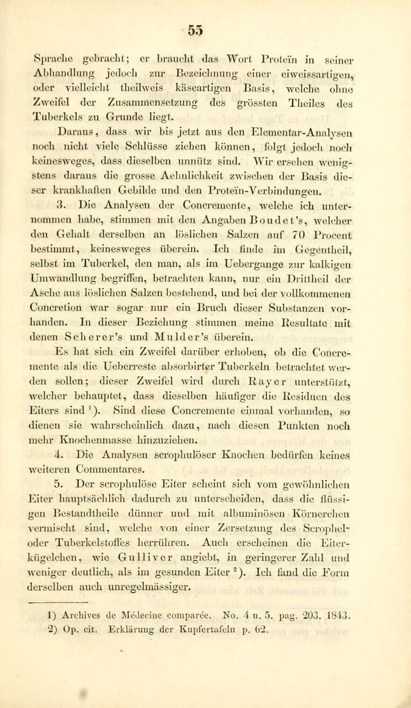 Sprache gebracht; er braucht das Wort Protein in seiner Abhandlung jedoch zur Bezeichnung einer eiweissartigen, oder vielleicht theilweis käseartigen Basis, welche ohne Zweifel der Zusammensetzung des grössten Theiles des Tuberkels zu Grunde liegt. Daraus, dass wir bis jetzt aus den Elementar-Analysen noch nicht viele Schlüsse ziehen können, folgt jedoch noch keinesweges, dass dieselben unnütz sind. Wir ersehen wenig- stens daraus die grosse Aehulichkeit zwischen der Basis die- ser krankhaften Gebilde und den Protein-Verbindungen. 3. Die Analysen der Concremente, welche ich unter- nommen habe, stimmen mit den Angaben Boud et's, welcher den Gehalt derselben an löslichen Salzen auf 70 Procent bestimmt, keinesweges überein. Ich linde im Gegentheil, selbst im Tuberkel, den man, als im Uebergange zur kalkigen Umwandlung begriffen, betrachten kann, nur ein Drittheil der Asche aus löslichen Salzen bestehend, und bei der vollkommenen Concretion war sogar nur ein Bruch dieser Substanzen vor- handen. In dieser Beziehung stimmen meine Resultate mit denen Scherer's und Mu hier's überein. Es hat sieh ein Zweifel darüber erhoben, ob die Concre- mente als die Ueberreste absorbirter Tuberkeln betrachtet wer- den sollen; dieser Zweifel wird durch Ray er unterstützt, welcher behauptet, dass dieselben häufiger die Residuen des Eiters sind1). Sind diese Concremente einmal vorhanden, so dienen sie wahrscheinlich dazu, nach diesen Punkten noch mehr Knochenmasse hinzuziehen. 4. Die Analysen scrophulöser Knochen bedürfen keines weiteren Commentares. 5. Der scrophulöse Eiter scheint sich vom gewöhnlichen Eiter hauptsächlich dadurch zu unterscheiden, dass die flüssi- gen Bestandteile dünner und mit albuminösen Körnerchen vermischt sind, welche von einer Zersetzung des Scrophel- oder Tubcrkclstoffes herrühren. Auch erscheinen die Eiter- kügclchen, wie Gulliver angiebt, in geringerer Zahl und weniger deutlich, als im gesunden Eiter2). Ich fand die Form derselben auch unresrelmässiger. 1) Archives de Medeeine comparee. No. 4 u. 5. pag. -203. 1S43. 2) Op. cit. Erklärung der Kupfertafeln p. 02.