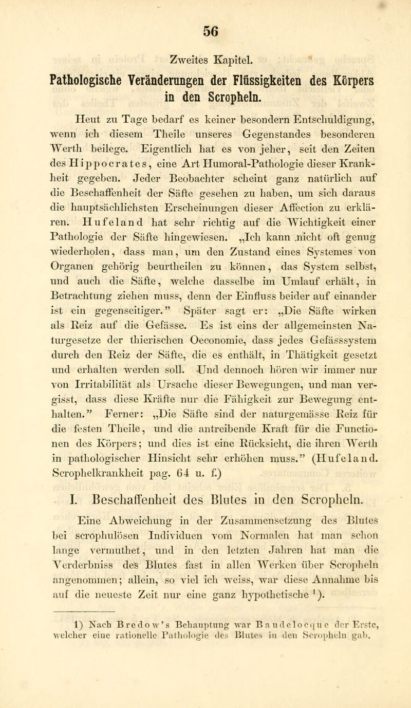 Zweites Kapitel. Pathologische Veränderungen der Flüssigkeiten des Körpers in den Scropheln. Heut zu Tage bedarf es keiner besondern Entschuldigung, wenn ich diesem Theile unseres Gegenstandes besonderen Werth beilege. Eigentlich hat es von jeher, seit den Zeiten des Hippocrates, eine Art Humoral-Pathologie dieser Krank- heit gegeben. Jeder Beobachter scheint ganz natürlich auf die Beschaffenheit der Säfte gesehen zu haben, um sich daraus die hauptsächlichsten Erscheinungen dieser Affection zu erklä- ren. Hufeland hat sehr richtig auf die Wichtigkeit einer Pathologie der Säfte hingewiesen. „Ich kann .nicht oft genug wiederholen, dass man, um den Zustand eines Systemes von Organen gehörig beurtheilen zu können, das System selbst, und auch die Säfte, welche dasselbe im Umlauf erhält, in Betrachtung ziehen muss, denn der Einfluss beider auf einander ist ein gegenseitiger. Später sagt er: „Die Säfte wirken als Reiz auf die Gefässe. Es ist eins der allgemeinsten Na- turgesetze der thierischen Oeconomie, dass jedes Gefässsystem durch den Reiz der Säfte, die es enthält, in Thätigkeit gesetzt und erhalten werden soll. Und dennoch hören wir immer nur von Irritabilität als Ursache dieser Bewegungen, und man ver- gisst, dass diese Kräfte nur die Fähigkeit zur Bewegung ent- halten. Ferner: „Die Säfte sind der naturgemässe Reiz für die festen Theile, und die antreibende Kraft für die Functio- nen des Körpers; und dies ist eine Rücksicht, die ihren Werth in pathologischer Hinsicht sehr erhöhen muss. (Hufeland. Scrophelkrankheit pag. 64. u. f.) I. Beschaffenheit des Blutes in den Scropheln. Eine Abweichung in der Zusammensetzung des Blutes bei scrophulösen Individuen vom Normalen hat man schon lange vermuthet, und in den letzten Jahren hat man die Verderbniss des Blutes fast in allen Werken über Scroplieln angenommen; allein, so viel ich weiss, war diese Annahme bis auf die neueste Zeit nur eine ganz hypothetische '). 1) Nach BrcdoM's Behauptung war B a udelocq u e der Erste, welcher eine rationelle Pathologie des Blutes in den Scropheln gab.