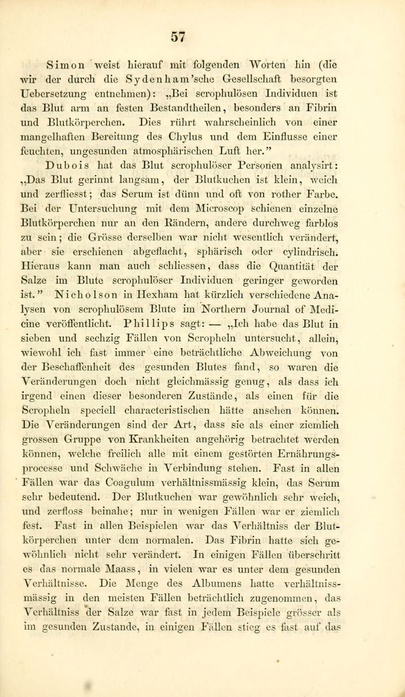 Simon weist hierauf mit folgenden Worten hin (die ■wir der durch die Sydenham'sche Gesellschaft besorgten Uebersctzung entnehmen): „Bei scrophulüsen Individuen ist das Blut arm an festen Bestandteilen, besonders an Fibrin und Blutkörperchen. Dies rührt wahrscheinlich von einer mangelhaften Bereitung des Chylus und dem Einflüsse einer feuchten, ungesunden atmosphärischen Luft her. Dubois hat das Blut scrophulöser Personen analysirt: „Das Blut gerinnt langsam, der Blutkuchen ist klein, weich und zerfliesst; das Serum ist dünn und oft von rother Farbe. Bei der Untersuchung mit dem Mieroscop schienen einzelne Blutkörperehen nur an den Bändern, andere durchweg farblos zu sein ; die Grösse derselben war nicht wesentlich verändert, aber sie erschienen abgeflacht, sphärisch oder cylindrisch. Hieraus kann man auch schliessen, dass die Quantität der Salze im Blute scrophulöser Individuen geringer geworden ist. Nicholson in Hexham hat kürzlich verschiedene Ana- lysen von scrophulösem Blute im Northern Journal of Medi- ane veröffentlicht. Phillips sagt: — „Ich habe das Blut in sieben und sechzig Fällen von Scropheln untersucht, allein, wiewohl ich fast immer eine beträchtliche Abweichung von der Beschaffenheit des gesunden Blutes fand, so waren die Veränderungen doch nicht gleichmässig genug, als dass ich irgend einen dieser besonderen Zustände, als einen für die Scropheln speciell characteristischen hätte ansehen können. Die Veränderungen sind der Art, dass sie als einer ziemlich grossen Gruppe von Krankheiten angehörig betrachtet werden können, welche freilich alle mit einem gestörten Ernährungs- processe und Schwäche in Verbindung stehen. Fast in allen Fällen war das Coagulum verhältnissmässig klein, das Serum sehr bedeutend. Der Blutkuchen war gewöhnlich sehr weich, und zerfloss beinahe; nur in wenigen Fällen war er ziemlich fest. Fast in allen Beispielen war das Verhältniss der Blut- körperchen unter dem normalen. Das Fibrin hatte sich ge- wöhnlich nicht sehr verändert. In einigen Fällen überschritt es das normale Maass, in vielen war es unter dem gesunden Verhältnisse. Die Menge des Albumens hatte verhältniss- mässig in den meisten Fällen beträchtlich zugenommen, das Verhältniss der Salze war fast in jedem Beispiele grösser als im gesunden Zustande, in einigen Fällen stie<2r es fast auf das
