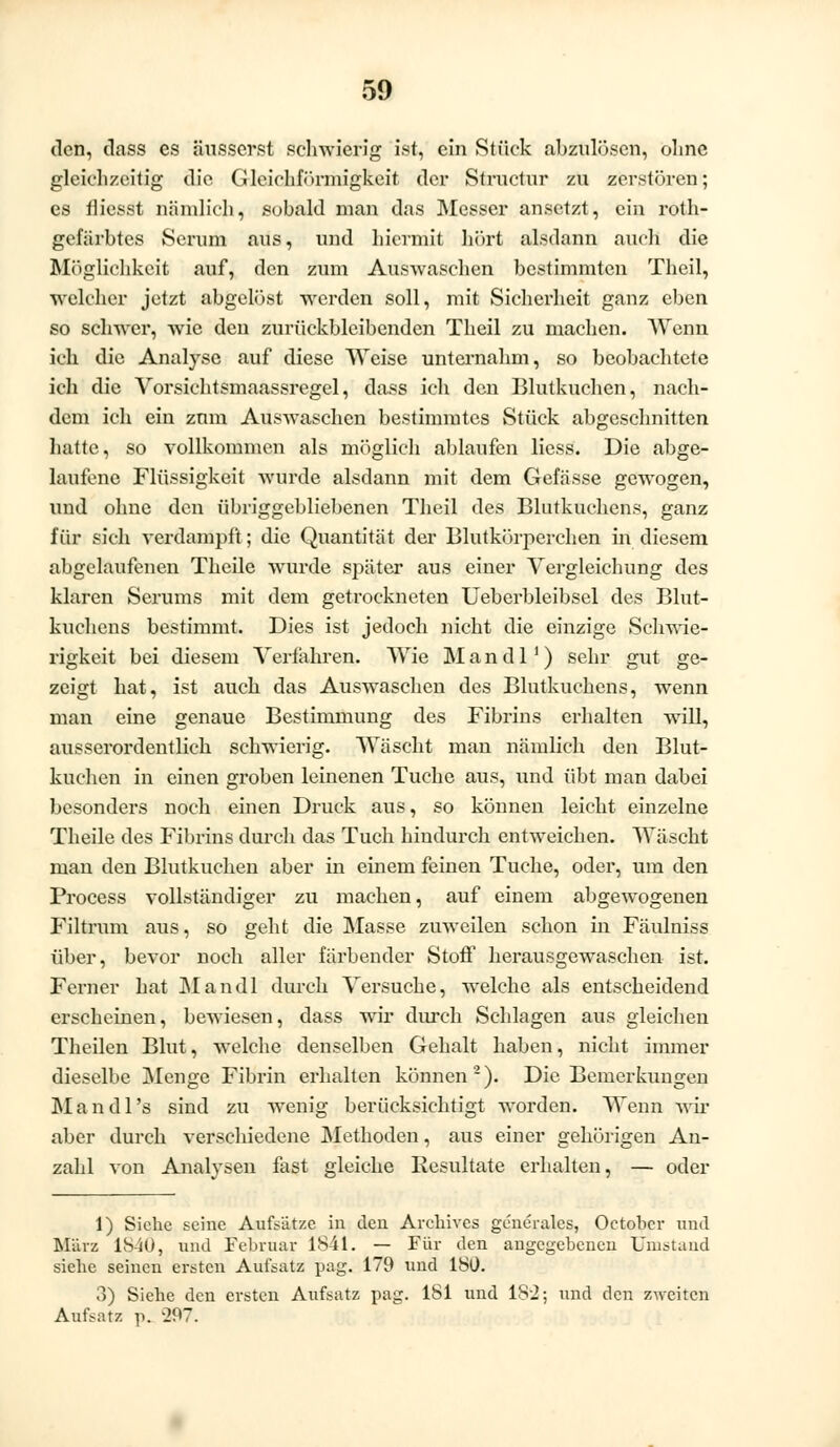 den, dass es äusserst schwierig ist, ein Stück abzulösen, ohne gleichzeitig die Gleichförmigkeit der Structur zu zerstören; es flicsst nämlich, sobald man das Messer ansetzt, ein roth- gefärbtes Serum aus, und hiermit hört alsdann auch die Möglichkeit auf, den zum Auswaschen bestimmten Theil, welcher jetzt abgelöst werden soll, mit Sicherheit ganz eben so schwer, wie den zurückbleibenden Theil zu machen. Wenn ich die Analyse auf diese Weise unternahm, so beobachtete ich die Vorsichtsmaassregel, dass ich den Blutkuchen, nach- dem ich ein zum Auswaschen bestimmtes Stück abgeschnitten hatte, so vollkommen als möglich ablaufen liess. Die abge- laufene Flüssigkeit wurde alsdann mit dem Gefässe gewogen, und ohne den übriggebliebenen Theil des Blutkuchens, ganz für sich verdampft; die Quantität der Blutkörperchen in diesem abgelaufenen Theile wurde später aus einer Vergleichung des klaren Serums mit dem getrockneten Ueberbleibsel des Blut- kuchens bestimmt. Dies ist jedoch nicht die einzige Schwie- rigkeit bei diesem Verfahren. Wie Mandl1) sehr gut ge- zeigt hat, ist auch das Auswaschen des Blutkuchens, wenn man eine genaue Bestimmung des Fibrins erhalten will, ausserordentlich schwierig. Wäscht man nämlich den Blut- kuchen in einen groben leinenen Tuche aus, und übt man dabei besonders noch einen Druck aus, so können leicht einzelne Theile des Fibrins durch das Tuch hindurch entweichen. Wäscht man den Blutkuchen aber in einem feinen Tuche, oder, um den Process vollständiger zu machen, auf einem abgewogenen Filtrum aus, so geht die Masse zuweilen schon in Fäulniss über, bevor noch aller färbender Stoff herausgewaschen ist. Ferner hat Mandl durch Versuche, welche als entscheidend erscheinen, bewiesen, dass wir durch Schlagen aus gleichen Theilen Blut, welche denselben Gehalt haben, nicht immer dieselbe Menge Fibrin erhalten können2). Die Bemerkungen M a n d 1 's sind zu wenig berücksichtigt worden. Wenn wir aber durch verschiedene Methoden, aus einer gehörigen An- zahl von Analysen fast gleiche Resultate erhalten, — oder 1) Siehe seine Aufsätze in den Archives generales, October und März 1S40, und Februar 1841. — Für den angegebenen Umstand siehe seinen ersten Aufsatz pag. 179 und ISO. 3) Siehe den ersten Aufsatz pag. 181 und 182; und den zweiten Aufsatz p. -297.