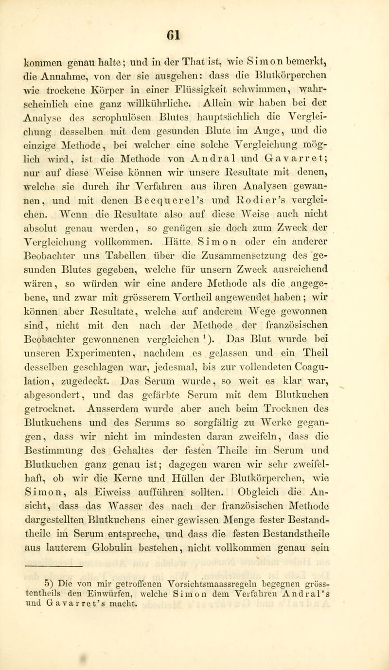 kommen genau halte; und in der Tliat ist, wie Simon bemerkt, die Annahme, von der sie ausgehen: dass die Blutkörperchen wie trockene Körper in einer Flüssigkeit schwimmen, wahr- scheinlich eine ganz willkührliche. Allein wir haben bei der Analyse des scrophulöscn Blutes hauptsächlich die Verglei- chung desselben mit dem gesunden Blute im Auge, und die einzige Methode, bei welcher eine solche Vergleichung mög- lich wird, ist die Methode von Andral und Gavarret; nur auf diese Weise können wir unsere Resultate mit denen, welche sie durch ihr Verfahren aus ihren Analysen gewan- nen, und mit denen Becquerel's und Kodier's verglei- chen. Wenn die Resultate also auf diese Weise auch nicht absolut genau werden, so genügen sie doch zum Zweck der Vergleichung vollkommen. Hätte Simon oder ein anderer Beobachter uns Tabellen über die Zusammensetzung des ge- sunden Blutes gegeben, welche für unsern Zweck ausreichend wären, so würden wir eine andere Methode als die angege- bene, und zwar mit grösserem Vortheil angewendet haben; wir können aber Resultate, welche auf anderem Wege gewonnen sind, nicht mit den nach der Methode der französischen Beobachter gewonnenen vergleichen !). Das Blut wurde bei unseren Experimenten, nachdem es gelassen und ein Theil desselben geschlagen war, jedesmal, bis zur vollendeten Coagu- lation, zugedeckt. Das Serum wurde, so weit es klar war, abgesondert, und das gefärbte Serum mit dem Blutkuchen getrocknet. Ausserdem wurde aber auch beim Trocknen des Blutkuchens und des Serums so sorgfältig zu Werke gegan- gen, dass wir nicht im mindesten daran zweifeln, dass die Bestimmung des Gehaltes der festen Theile im Serum und Blutkuchen ganz genau ist; dagegen waren wir sehr zweifel- haft, ob wir die Kerne und Hüllen der Blutkörperehen, wie Simon, als Eiweiss aufführen sollten. Obgleich die An- sicht, dass das Wasser des nach der französischen Methode dargestellten Blutkuchens einer gewissen Menge fester Bestand- teile im Serum entspreche, und dass die festen Bestandstheile aus lauterem Globulin bestehen, nicht vollkommen genau sein 5) Die von mir getroffenen Vorsichtsmaassregeln begegnen gröss- tentheils den Einwürfen, welche Simon dem Verfahren Andral's und Gavarret's macht.