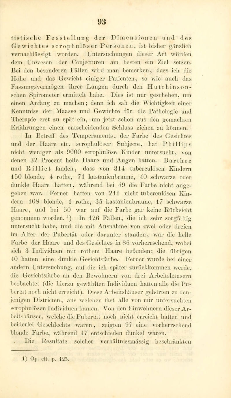 tistischc Fcsstellung der Dimensionen und des Gewichtes scrophulöser Personen, ist bisher gänzlirh vernachlässigt worden. Untersuchungen dieser Art würden dem Unwesen der Conjecturen am besten ein Ziel setzen. Bei den besonderen Fällen wird man bemerken, dass ich die Höhe und das Gewicht einiger Patienten, so wie auch das Fassungsvermögen ihrer Lungen durch den Ilutchinson- schen Spirometer ermittelt habe. Dies ist nur geschehen, um einen Anfang zu machen; denn ich sah die Wichtigkeit einer Kenntniss der Maasse und Gewichte für die Pathologie und Therapie erst zu spät ein, um jetzt schon aus den gemachten Erfahrungen einen entscheidenden Schluss ziehen zu können. In Betreff des Temperaments, der Farbe des Gesichtes und der Haare etc. scrophulöser Subjccte, hat Phillips nicht weniger als Ü000 scrophulöse Kinder untersucht, von denen 32 Procent helle Haare und Augen hatten. Barthcz und R i 11 i e t fanden, dass von 314 tuberculösen Kindern 150 blonde, 4 rothe, 71 kastanienbraune, 40 schwarze oder dunkle Haare hatten, während bei 49 die Farbe nicht ange- geben war. Ferner hatten von 211 nicht tuberculösen Kin- dern 108 blonde, 1 rothe, 35 kastanienbraune, 17 schwarze Haare, und bei 50 war auf die Farbe gar keine Rücksicht genommen worden.1) In 12G Fällen, die ich sehr sorgfältig untersucht habe, und die mit Ausnahme von zwei oder dreien im Alter der Pubertät oder darunter standen, war die helle Farbe der Haare und des Gesichtes in 8b vorherrschend, wobei sich 3 Individuen mit rothem Haare befanden; die übrigen 40 hatten eine dunkle Gesichtsfarbe. Ferner wurde bei einer andern Untersuchung, auf die ich später zurückkommen werde, die Gesichtsfarbe an den Bewohnern von drei Arbeitshäusern beobachtet (die hierzu gewählten Individuen hatten alle die Pu- bertät noch nicht erreicht). Diese Arbeitshäuser gehörten zu den- jenigen Districten, aus welchen fast alle von mir untersuchten scrophülösen Individuen kamen. Von den Einwohnern dieser Ar- beitshäuser, welche die Pubertät noch nicht erreicht hatten und beiderlei Geschlechts waren, zeigten (J7 eine vorherrschend blonde Farbe, während 47 entschieden dunkel Waren. Die Resultate solcher verhältnissmässig beschränkten 1) Op. cit. p. t-2>.