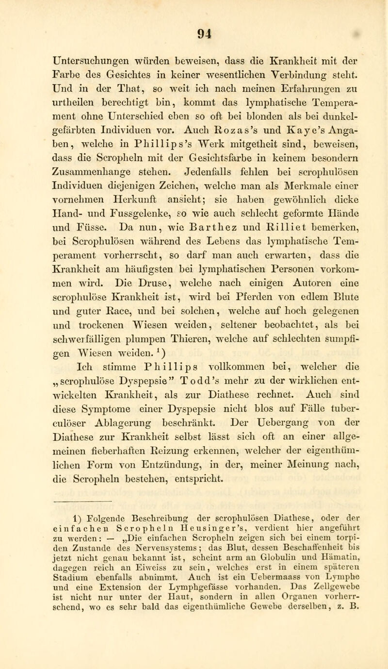 Untersuchungen würden beweisen, dass die Krankheit mit der Farbe des Gesichtes in keiner wesentlichen Verbindung steht. Und in der That, so weit ich nach meinen Erfahrungen zu urtheilen berechtigt bin, kommt das lymphatische Tempera- ment ohne Unterschied eben so oft bei blonden als bei dunkel- gefärbten Individuen vor. Auch Rozas's und Kaye's Anga- ben, welche in Phillips's Werk mitgetheit sind, beweisen, dass die Scropheln mit der Gesichtsfarbe in keinem besondern Zusammenhange stehen. Jedenfalls fehlen bei scrophulösen Individuen diejenigen Zeichen, welche man als Merkmale einer vornehmen Herkunft ansieht; sie haben gewöhnlich dicke Hand- und Fussgelenke, so wie auch schlecht geformte Hände und Füsse. Da nun, wie Barthez und Rilliet bemerken, bei Scrophulösen während des Lebens das lymphatische Tem- perament vorherrscht, so darf man auch erwarten, dass die Krankheit am häufigsten bei lymphatischen Personen vorkom- men wird. Die Druse, welche nach einigen Autoren eine scrophulöse Krankheit ist, wird bei Pferden von edlem Blute und guter Race, und bei solchen, welche auf hoch gelegenen und trockenen Wiesen weiden, seltener beobachtet, als bei schwei fälligen plumpen Thieren, welche auf schlechten sumpfi- gen Wiesen weiden.1) Ich stimme Phillips vollkommen bei, welcher die „ scrophulöse Dyspepsie  T o d d 's mehr zu der wirklichen ent- wickelten Krankheit, als zur Diathese rechnet. Auch sind diese Symptome einer Dyspepsie nicht blos auf Fälle tuber- culöser Ablagerung beschränkt. Der Uebergang von der Diathese zur Krankheit selbst lässt sich oft an einer allge- meinen fieberhaften Reizung erkennen, welcher der eigenthüm- lichen Form von Entzündung, in der, meiner Meinung nach, die Scropheln bestehen, entspricht. 1) Folgende Beschreibung der scrophulösen Diathese, oder der einfachen Scropheln Heusinger's, verdient hier angeführt zu werden: — „Die einfachen Scropheln zeigen sich bei einem torpi- den Zustande des Nervensystems; das Blut, dessen Beschaffenheit bis jetzt nicht genau bekannt ist, scheint arm an Globulin und Humatin, dagegen reich an Eiweiss zu sein, welches erst in einem späteren Stadium ebenfalls abnimmt. Auch ist ein Uebermaass von Lymphe und eine Extension der Lymphgefässe vorhanden. Das Zellgewebe ist nicht nur unter der Haut, sondern in allen Organen vorherr- schend, wo es sehr bald das eigenthümliche Gewebe derselben, z. B.