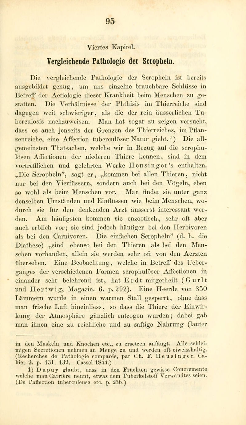 Viertes Kapitel. Vergleichende Pathologie der Scropheln. Die vergleichende Pathologie der Scropheln ist bereits ausgebildet genug, um uns einzelne brauchbare Schlüsse in Betreff der Aetiologie dieser Krankheit heim Menschen zu ge- stalten. Die Verhältnisse' der Phthisis im Thierreiehe sind dagegen weit schwieriger, als die der rein äusserlichen Tu- berculosis nachzuweisen. Man hat sogar zu zeigen versucht, dass es auch jenseits der Grenzen des Thierreiches, im Pflan- zenreiche, eine Affection tuberculöser Natur gicht. ') Die all- gemeinsten Thatsachen, welche wir in Bezug auf die scrophu- lösen Affectionen der niederen Thiere kennen, sind in dem vortrefflichen und gelehrten Werke Heu sing er's enthalten. „Die Scropheln, sagt er, „kommen hei allen Thieren, nicht nur bei den Vierfüssern, sondern auch bei den Vögeln, eben so wohl als beim Menschen vor. Man findet sie unter ganz denselben Umständen und Einflüssen wie beim Menschen, wo- durch sie für den denkenden Arzt äusserst interessant wer- den. Am häufigsten kommen sie enzootisch, sehr oft aber auch erblich vor; sie sind jedoch häufiger bei den Herbivoren als bei den Carnivoren. Die einfachen Scropheln (d. h. die Diathese) „sind ebenso bei den Thieren als bei den Men- schen vorhanden, allein sie werden sehr oft von den Aerzten übersehen. Eine Beobachtung, welche in Betreff des Ueber- ganges der verschiedenen Formen scrophulöser Affectionen in einander sehr belehrend ist, hat Er dt mitgetheilt (Gurlt und Hertwig, Magazin. 6. p. 292). Eine Heerde von 350 Lämmern wurde in einen warmen Stall gesperrt, ohne dass man frische Luft hineinliess, so dass die Thiere der Einwir- kung der Atmosphäre gänzlich entzogen wurden; dabei gab man ihnen eine zu reichliche und zu saftige Nahrung (lauter in den Muskeln und Knochen etc., zu ersetzen anfängt. Alle schlei- migen Secretionen nehmen an Menge zu und werden oft eiweisshaltig. (Recherches de Pathologie comparee, par Ch. F. Heusinger. Ca- hier 2. p. 131. 132. Cassel 1844.) 1) Dupuy glaubt, dass in den Früchten gewisse Concremente welche man Carriere nennt, etwas dem Tuberkelstoff Verwandtes seien. (De l'affection tuberculeuse etc. p. 256.)