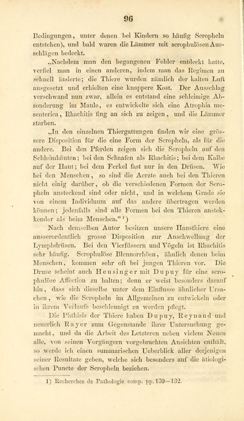 Bedingungen, unter denen bei Kindern so häufig Seropheln entstehen), und bald waren die Lämmer mit scrophulösen Aus- schlägen bedeckt. „Nachdem man den begangenen Felder entdeckt hatte, verfiel man in einen anderen, indem man das Regimen zu schnell änderte; die Thiere wurden nämlich der kalten Luft ausgesetzt und erhielten eine knappere Kost. Der Ausschlag verschwand nun zwar, allein es entstand eine schleimige Ab- sonderung im Maule, es entwickelte sich eine Atrophia me- senterica, Rhachitis fing an sich zu zeigen, und die Lämmer starben. „In den einzelnen Thiergattungen finden wir eine grös- sere Disposition für die eine Form der Seropheln, als für die andere. Bei den Pferden zeigen sich die Seropheln auf den Schleimhäuten; bei den Schaafen als Bhachitis; bei dem Kalbe auf der Haut; bei dem Ferkel fast nur in den Drüsen. TVie bei den Menschen, so sind die Acrzte auch bei den Thieren nicht einig darüber, ob die verschiedenen Formen der Sero- pheln ansteckend sind oder nicht, und in welchem Grade sie von einem Individuum auf das andere übertragen werden können; jedenfalls sind alle Formen bei den Thieren anstec- kender als beim Menschen. i) Nach demselben Autor besitzen unsere Hausthiere eine ausserordentlich grosse Disposition zur Anschwellung der Lymphdrüsen. Bei den Vieriüssern und Vögeln ist Rhachitis sehr häufig. Scrophulöse Blennorrhöen, ähnlich denen beim Menschen, kommen sehr oft bei jungen Thieren vor. Die Druse scheint auch Heu sing er mit Dupuy für eine scro- phulöse Affection zu halten; denn er weist besonders darauf hin, dass sich dieselbe unter dem Einflüsse ähnlicher Ursa- chen , wie die Seropheln im Allgemeinen zu entwickeln oder in ihrem Verlaufe beschleunigt zu werden pflegt. Die Phthisis der Thiere haben Dupuy, Reynaud und neuerlich Rayer zum Gegenstande ihrer Untersuchung ge- macht , und da die Arbeit des Letzteren neben vielem Neuen alle, von seinen Vorgängern vorgebrachten Ansichten enthält, so werde ich einen summarischen Ueberblick aller derjenigen seiner Resultate geben, welche sich besonders auf die ätiologi- schen Puncte der Seropheln beziehen. 1) Recherches de Pathologie comp. pp. 130—132.