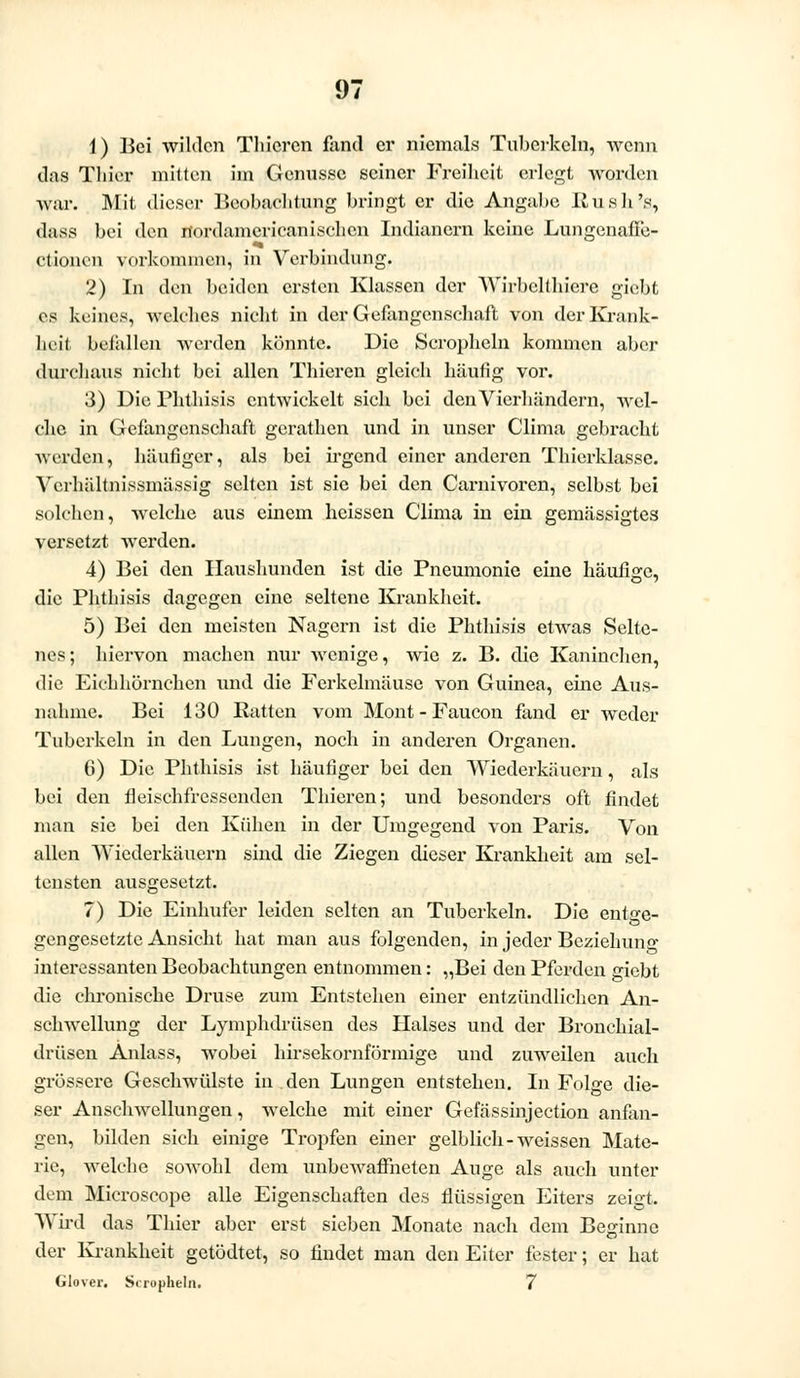 1) Bei wilden Thieren fand er niemals Tuberkeln, wenn das Tliier mitten im Genüsse seiner Freiheit erlegt worden wir. Mit dieser Beobachtung bringt er die Angabc liush's, dass bei den nordamcricanischcn Indianern keine Lungenafle- Ctionen vorkommen, in Verbindung. 2) In den beiden ersten Klassen der Wirbelthicre giebt es keines, welches nicht in der Gefangenschaft von der Kränk- lich befallen werden könnte. Die Scropheln kommen aber durchaus nicht bei allen Thieren gleich häutig vor. 3) Die Phthisis entwickelt sich bei denVierhändern, wel- che in Gefangenschaft gerathen und in unser Clima gebracht werden, häufiger, als bei irgend einer anderen Thierklasse. Vcrhältnissmässig selten ist sie bei den Carnivoren, selbst bei solchen, welche aus einem heissen Clima in ein gemässigtes versetzt wrerden. 4) Bei den Haushunden ist die Pneumonie eine häufige, die Phthisis dagegen eine seltene Krankheit. 5) Bei den meisten Nagern ist die Phthisis etwas Selte- nes; hiervon machen nur wenige, wie z. B. die Kaninchen, die Eichhörnchen und die Ferkelmäuse von Guinea, eine Aus- nahme. Bei 130 Ratten vom Mont - Faucon fand er weder Tuberkeln in den Lungen, noch in anderen Organen. 6) Die Phthisis ist häufiger bei den Wiederkäuern, als bei den fleischfressenden Thieren; und besonders oft findet man sie bei den Kühen in der Umgegend von Paris. Von allen Wiederkäuern sind die Ziegen dieser Krankheit am sel- tensten ausgesetzt. 7) Die Einhufer leiden selten an Tuberkeln. Die entge- gengesetzte Ansicht hat man aus folgenden, in jeder Beziehung interessanten Beobachtungen entnommen: „Bei den Pferden giebt die chronische Druse zum Entstehen einer entzündlichen An- schwellung der Lymphdrüsen des Halses und der Bronchial- drüsen Anlass, wobei hirsekornförmige und zuweilen auch grössere Geschwülste in den Lungen entstehen. In Folge die- ser Anschwellungen, welche mit einer Gefässinjection anfan- gen, bilden sich einige Tropfen einer gelblich-weissen Mate- rie, welche sowohl dem unbewaffneten Auge als auch unter dem Microscope alle Eigenschaften des flüssigen Eiters zeigt. Wird das Thier aber erst sieben Monate nach dem Beginne der Krankheit getödtet, so findet man den Eiter fester; er hat Glover. Scropheln. 7