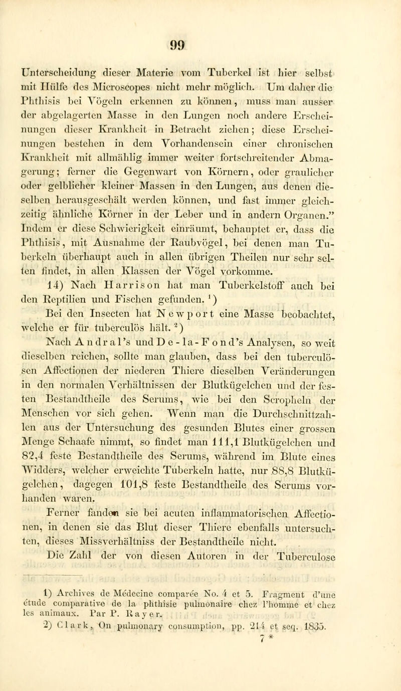 Unterscheidung dieser Materie vom Tuberkel ist liier selbst mit Hülfe des Mieroseopes nicht mehr möglich. Um daher die Phthisis bei Vögeln erkennen zu können, muss man ausser der abgelagerten Masse in den Lungen noch andere Erschei- nungen dieser Krankheit in Betracht ziehen; diese Erschei- nungen bestehen in dem Vorhandensein einer chronischen Krankheit mit allmählig immer weiter fortschreitender Abma- gerung; ferner die Gegenwart von Körnern, oder graulicher oder gelblicher kleiner Massen in den Lungen, aus denen die- selben herausgeschält werden können, und fast immer gleich- zeitig ähnliche Körner in der Leber und in andern Organen. Indem er diese Schwierigkeit einräumt, behauptet er, dass die l'Iiiliisis, mit Ausnahme der Raubvögel, bei denen man Tu- berkeln überhaupt auch in allen übrigen Theilen nur sehr sel- ten findet, in allen Klassen der Vögel vorkomme. 14) Nach Harris on hat man Tuberkelstoff auch bei den Reptilien und Fischen gefunden. ') Bei den Insecten hat Newport eine Masse beobachtet, welche er für tuberculös hält.2) Nach Andral 's und De-la-Fond's Analysen, so weit dieselben reichen, sollte man glauben, dass bei den tubcrculö- sen Affectionen der niederen Thiere dieselben Veränderungen in den normalen Verhältnissen der Blutkügelchen und der fes- ten Bestandteile des Serums, wie bei den Scropheln der Menschen vor sich gehen. Wenn man die Durchschnittzah- len aus der Untersuchung des gesunden Blutes einer grossen Menge Schaafe nimmt, so findet man 111,1 Blutkügelchen und 82,4 feste Bestandteile des Serums, während im Blute eines Widders, welcher erweichte Tuberkeln hatte, nur 88,8 Blutkü- gelchen, dagegen 101,8 feste Bestandteile des Serums vor- handen waren. Ferner fanden sie bei acuten inflammatorischen Affectio- nen, in denen sie das Blut dieser Thiere ebenfalls untersuch- ten, dieses Missverhältniss der Bestandteile nicht. Die Zahl der von diesen Autoren in der Tuberculose 1) Archives de Medecinc comparee No. 4 et 5. Fragment d'une etude comparative de la phthisie pulmonaire chez l'homine et chez les animaux. Far P. IIa vor. 2) Clark, On pulmonary consumption, pp. '214 et seq. 1SJÖ. i *