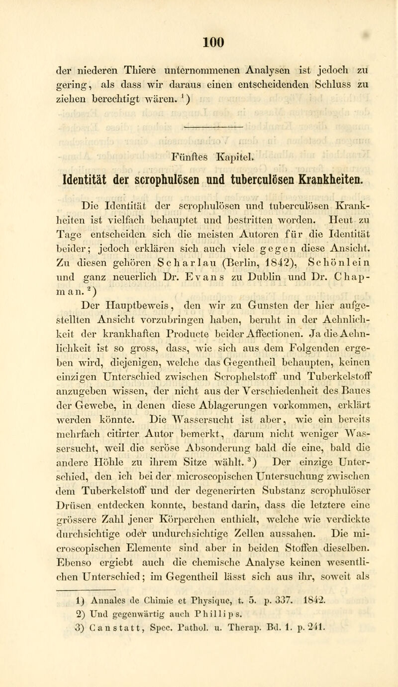 der niederen Thiere unternommenen Analysen ist jedoch zu gering, als dass wir daraus einen entscheidenden Schluss zu ziehen berechtigt wären. ') Fünftes Kapitel. Identität der scrophulösen und tuberculösen Krankheiten. Die Identität der scrophulösen und tuberculösen Krank- heiten ist vielfach behauptet und bestritten worden. Heut zu Tage entscheiden sich die meisten Autoren für die Identität beider; jedoch erklären sich auch viele gegen diese Ansicht. Zu diesen gehören Scharlau (Berlin, 1842), Schönlein und ganz neuerlich Dr. Evans zu Dublin und Dr. Chap- m a n.2) Der Hauptbeweis, den wir zu Gunsten der hier aufge- stellten Ansicht vorzubringen haben, beruht in der Aehnlich- keit der krankhaften Producte beider Affectionen. Ja die Aehn- lichkeit ist so gross, dass, wie sich aus dem Folgenden erge- ben wird, diejenigen, welche das Gegentheil behaupten, keinen einzigen Unterschied zwischen Scrophelstoff und TuberkelstofF anzugeben wissen, der nicht aus der Verschiedenheit des Baues der Gewebe, in denen diese Ablagerungen vorkommen, erklärt werden könnte. Die Wassersucht ist aber, wie ein bereits mehrfach citirter Autor bemerkt, darum nicht weniger Was- sersucht, weil die seröse Absonderung bald die eine, bald die andere Höhle zu ihrem Sitze wählt. 3) Der einzige Unter- schied, den ich bei der microscopischen Untersuchung zwischen dem Tuberkelstoff und der degenerirten Substanz scrophulöser Drüsen entdecken konnte, bestand darin, dass die letztere eine grössere Zahl jener Körperchen enthielt, welche wie verdickte durchsichtige oder undurchsichtige Zellen aussahen. Die mi- croscopischen Elemente sind aber in beiden Stoffen dieselben. Ebenso ergiebt auch die chemische Analyse keinen wesentli- chen Unterschied; im Gegentheil lässt sich aus ihr, soweit als 1) Annales de Chimie et Physique, t. 5. p. 337. 1842. 2) Und gegenwärtig auch Phillips. 3) C an statt, Spcc. Pathol. u. Thernp. Bd. 1. p. 241.