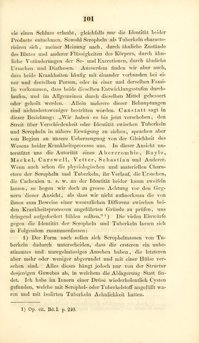 sie einen Schluss erlaubt, gleichfalls nur die Identität beider Pröduote entnehmen. Sowohl Scrophein als Tuberkeln characte- risiren sicli, meiner Meinung nach, durch ähnliche Zustände des Blutes und anderer Flüssigkeiten des Körpers, durch ähn- liche Veränderungen der Se- und Excretionen, durch ähnliche Ursachen und Diathesen. Ausserdem finden wir aber auch, dass beide Krankheiten häufig mit einander verbunden bei ei- ner und derselben Person, oder in einer und derselben Fami- lie vorkommen, dass beide dieselben Entwicklungsstufen durch- laufen, und im Allgemeinen durch dieselben Mittel gebessert oder geheilt werden. Allein mehrere dieser Behauptungen sind nichtsdestoweniger bestritten Morden. C an statt sagt in dieser Beziehung: „Wir haben es bis jetzt verschoben, den »Streit über Verschiedenheit oder Identität zwischen Tuberkeln und Scropheln in nähere Erwägung zu ziehen, sprachen aber von Beginn an unsere Ueberzeugung von der Gleichheit des Wesens beider Krankheitsprocesse aus. In dieser Ansicht un- terstützt uns die Autorität eines Abercrombie, Bayle, Meckel, Carswell, Vetter, Sebastian und Anderer. Wenn auch schon die physiologischen und materiellen Chara- ctere der Scropheln und Tuberkeln, ihr Verlauf, die Ursachen, die Cachesien u. s. w. an der Identität beider kaum zweifeln lassen, so hegen wir doch zu grosse Achtung vor den Geg- nern dieser Ansicht, als dass wir nicht aufmerksam die von ihnen zum Beweise einer wesentlichen Differenz zwischen bei- den Krankheitsprocessen angeführten Gründe zu prüfen, uns dringend aufgefordert fühlen sollten. ') Die vielen Einwürfe gegen die Identität der Scropheln und Tuberkeln lassen sieb in Folgendem zusammenfassen: 1) Der Form nach sollen sich Scrophelmassen von Tu- berkeln dadurch unterscheiden, dass die ersteren ein unbe- stimmtes und unregelmässiges Ansehen haben, die letzteren aber mehr oder weniger abgerundet und mit einer Hülse ver- sehen sind. Alles dieses hängt jedoch nur von der Structur desjenigen Gewebes ab, in welchem die Ablagerung Statt fin- det. Ich habe im Innern einer Drüse wiederholentlich Cysten gefunden, welche mit Scrophel- oder Tuberkelstoff angefüllt wa- ren und mit isolirten Tuberkeln Aehnlichkeit hatten. 1) Op. cit. Bd. I. p. 240.