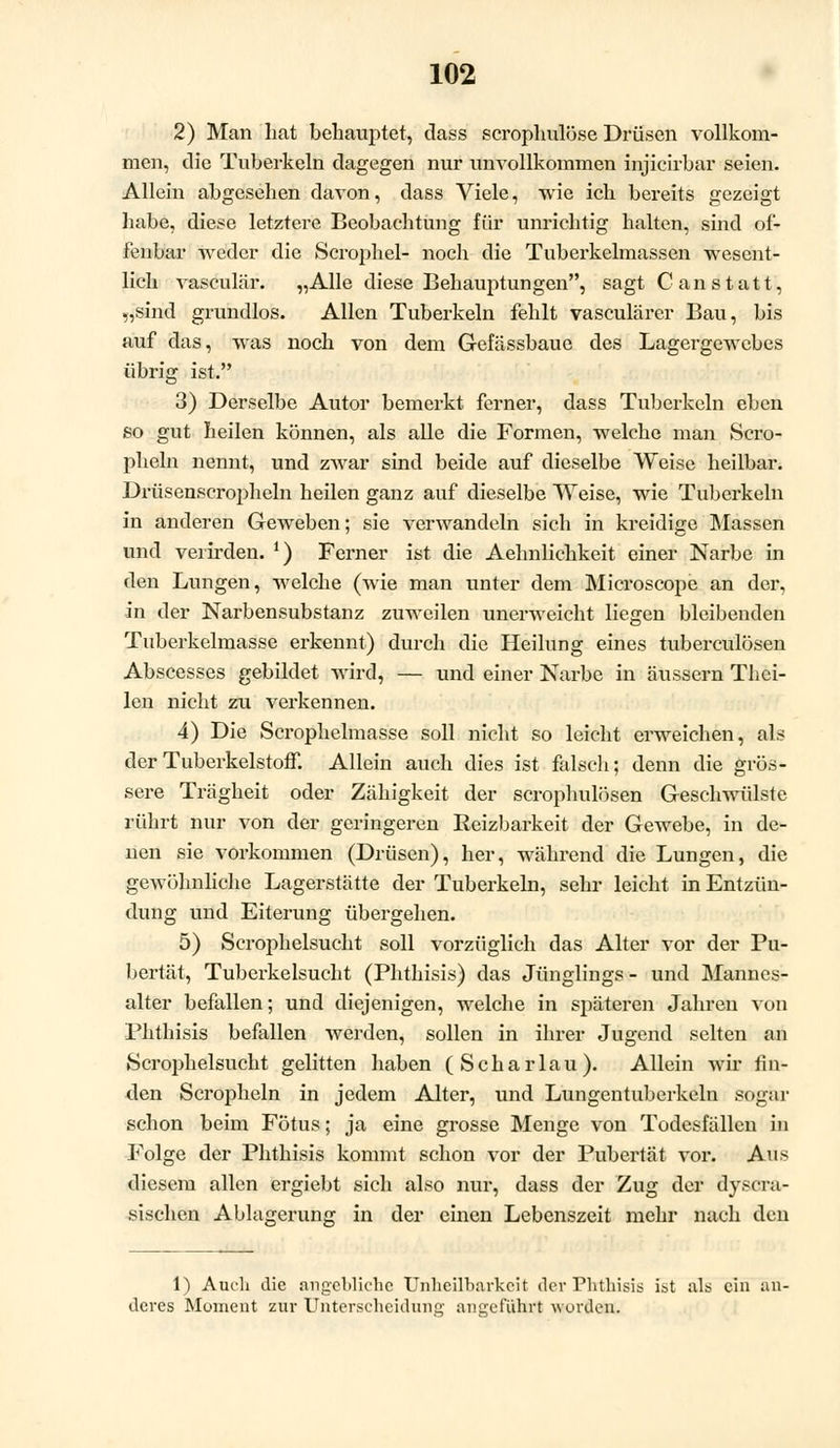 2) Man hat behauptet, dass scrophulöse Drüsen vollkom- men, die Tuberkeln dagegen nur unvollkommen hijicirbar seien. Allein abgesehen davon, dass Viele, wie ich bereits gezeigt habe, diese letztere Beobachtung für unrichtig halten, sind of- fenbar weder die Scrophel- noch die Tuberkelmassen wesent- lich vasculär. „Alle diese Behauptungen, sagt C an statt, „sind grundlos. Allen Tuberkeln fehlt vasculärer Bau, bis auf das, was noch von dem Gefässbaue des Lagergewebes übrig ist. 3) Derselbe Autor bemerkt ferner, dass Tuberkeln eben so gut heilen können, als alle die Formen, welche man Scro- pheln nennt, und zwar sind beide auf dieselbe Weise heilbar. Drüsenscropheln heilen ganz auf dieselbe Weise, wie Tuberkeln in anderen Geweben; sie verwandeln sich in kreidige Massen und verirden. *) Ferner ist die Aehnlichkeit einer Narbe in den Lungen, welche (wie man unter dem Microscope an der, in der Narbensubstanz zuweilen unerweicht liegen bleibenden Tuberkelmasse erkennt) durch die Heilung eines tuberculösen Abscesses gebildet wird, — und einer Narbe in äussern Thei- len nicht zu verkennen. 4) Die Scrophelmasse soll nicht so leicht erweichen, als der Tuberkelstoff. Allein auch dies ist falsch; denn die grös- sere Trägheit oder Zähigkeit der scrophulösen Geschwülste rührt nur von der geringeren Reizbarkeit der Gewebe, in de- nen sie vorkommen (Drüsen), her, während die Lungen, die gewöhnliche Lagerstätte der Tuberkeln, sehr leicht in Entzün- dung und Eiterung übergehen. 5) Scrophelsucht soll vorzüglich das Alter vor der Pu- bertät, Tuberkelsucht (Phthisis) das Jünglings - und Mannes- alter befallen; und diejenigen, welche in späteren Jahren von Phthisis befallen werden, sollen in ihrer Jugend selten an Scrophelsucht gelitten haben (Scharlau). Allein wir fin- den Scropheln in jedem Alter, und Lungentuberkeln sogar schon beim Fötus; ja eine grosse Menge von Todesfällen in Folge der Phthisis kommt schon vor der Pubertät vor. Aus diesem allen ergiebt sich also nur, dass der Zug der dyscra- sischen Ablagerung in der einen Lebenszeit mehr nach den 1) Auch die angebliche Unheilbarkcit der Phthisis ist als ein an- deres Moment zur Unterscheidung angeführt wurden.