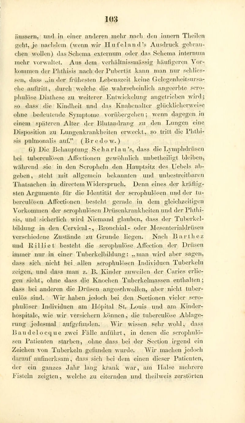 geht, je nachdem (wenn wir II u fei an d 's Ausdruck gebrau- elien wollen) das Schema cxl^nuim oder das Schema, internum mehr vorwaltet. Aus dem verhältnissmässig häutigeren Vor- lstiinmcn der Phlhisis nach der Pubertät kann man nur schlies- sen, dass ..in der l'n'ilicslen Lebenszeit, keine (iclcgcnheilsiirsa.- clie auftritt , durch welche die wahrscheinlich apgeerbtß SCT©,- phulqse, Dialhese zu weiterer Entwickelung angetrieben wird ; so dass die Kindheit und das Knabenalter glücklicherweise ohne bedeutende Symptome vorübergehen; wenn dagegen in einem späteren. Alter der Blutandrang zu den Lungen eine Disposition zu Lungenkrankheiten erweckt, so tritt die l'hlhi- sis pulmonalis auf. (Br e do w. ) (i) Die Behauptung Scharlau's, dass die Lymphdrüsen bei tuberculösen Ailectioncn gewöhnlich unhetheiligt bleiben, während sie in den Scropheln den Hauptsitz des Uebels ab- geben, steht mit allgemein bekannten und unbestreitbaren Thatsachen in directemWiderspruch. Denn eines der kräftig- sten Argumente für die Identität der scrophulösen und der tu- berculösen Affectionen besteht gerade in dem gleichzeitigen Vorkommen der scrophulösen Drüsenkrankheiten und derPhthi- sis, und sicherlich Avird Niemand glauben, dass der Tuberkcl- bildung in den Cervical-, Bronchial- oder Mesenterialdrüsen verschiedene Zustände zu Grunde liegen. Nach Barthez und Rilliet besteht die scrophulöse AfTection der Drüsen immer nur in einer Tuberkelbildung: „man wird aber sagen, dass sich nicht bei allen scrophulösen Individuen Tuberkeln zeigen, und dass man z. B. Kinder zuweilen der Caries erlie- gen sieht, ohne dass die Knochen Tuberkelmassen enthalten; dass bei anderen die Drüsen angeschwollen, aber nicht tuber- culös sind. Wir haben jedoch bei den Sectionen vieler scro- phulöser Individuen am Höpital St. Louis und am Kinder- hospitale, wüe wir versichern können, die tuberculöse Ablage- rung jedesmal aufgefunden. Wir wissen sehr wohl, dass Baudelocque zwei Fälle anführt, in denen die scrophulö- sen Patienten starben, ohne dass bei der Section irgend ein Zeichen von Tuberkeln gefunden wurde. Wir machen jedoch darauf aufmerksam, dass sich bei dem einen dieser Patienten, der ein ganzes Jahr lang krank war', am Halse mehrere Fisteln zeigten, welche zu eiternden und theilweis zerstörten